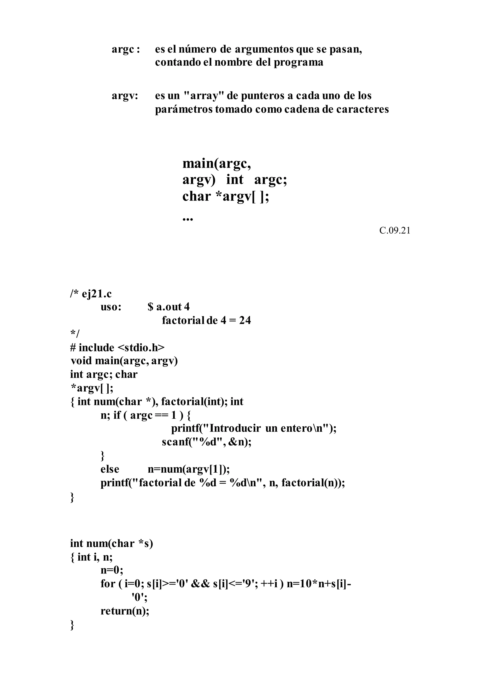 argc : es el número de argumentos que se pasan,
contando el nombre del programa
argv: es un "array" de punteros a cada uno de los
parámetros tomado como cadena de caracteres
main(argc,
argv) int argc;
char *argv[ ];
...
C.09.21
/* ej21.c
uso: $ a.out 4
factorialde 4 = 24
*/
# include <stdio.h>
void main(argc, argv)
int argc; char
*argv[ ];
{ int num(char *), factorial(int); int
n; if ( argc == 1 ) {
printf("Introducir un enteron");
scanf("%d", &n);
}
else n=num(argv[1]);
printf("factorial de %d = %dn", n, factorial(n));
}
int num(char *s)
{ int i, n;
n=0;
for ( i=0; s[i]>='0' && s[i]<='9'; ++i ) n=10*n+s[i]-
'0';
return(n);
}
 