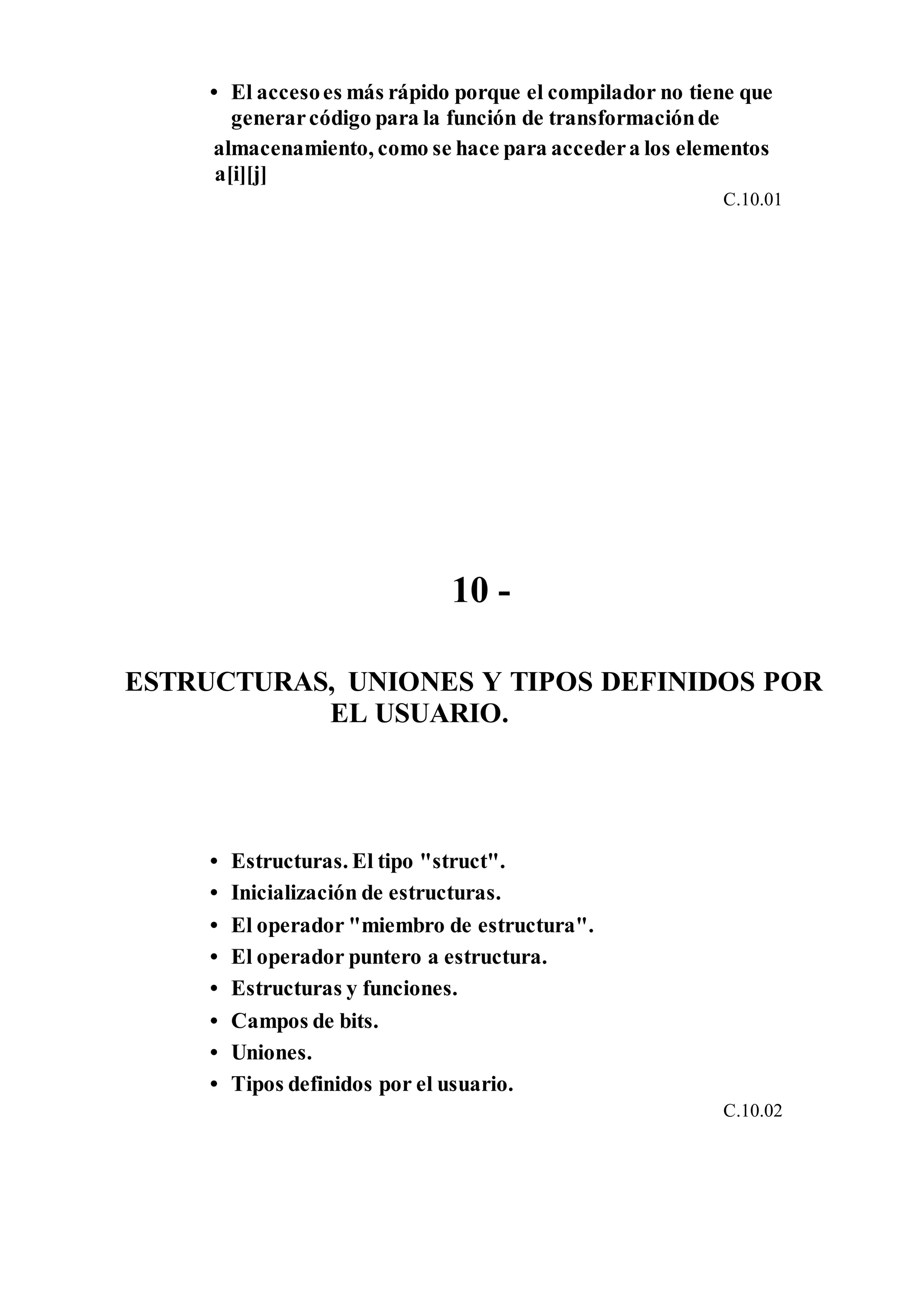 • El accesoes más rápido porque el compilador no tiene que
generarcódigo para la función de transformaciónde
almacenamiento, como se hace para accedera los elementos
a[i][j]
C.10.01
10 -
ESTRUCTURAS, UNIONES Y TIPOS DEFINIDOS POR
EL USUARIO.
• Estructuras. El tipo "struct".
• Inicialización de estructuras.
• El operador "miembro de estructura".
• El operador puntero a estructura.
• Estructuras y funciones.
• Campos de bits.
• Uniones.
• Tipos definidos por el usuario.
C.10.02
 