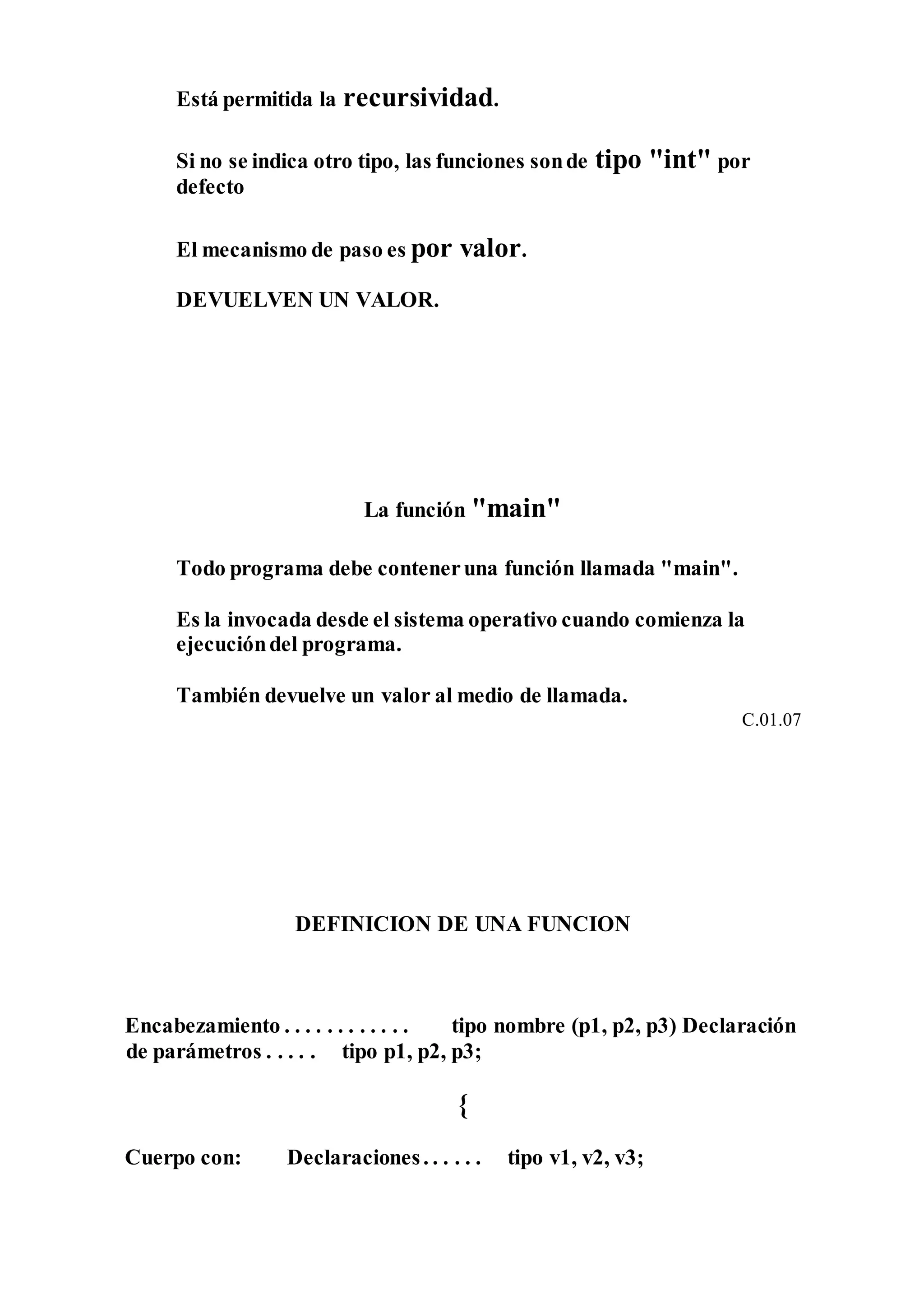 Está permitida la recursividad.
Si no se indica otro tipo, las funciones sonde tipo "int" por
defecto
El mecanismo de paso es por valor.
DEVUELVEN UN VALOR.
La función "main"
Todo programa debe conteneruna función llamada "main".
Es la invocada desde el sistema operativo cuando comienza la
ejecucióndel programa.
También devuelve un valor al medio de llamada.
C.01.07
DEFINICION DE UNA FUNCION
Encabezamiento . . . . . . . . . . . . tipo nombre (p1, p2, p3) Declaración
de parámetros . . . . . tipo p1, p2, p3;
{
Cuerpo con: Declaraciones. . . . . . tipo v1, v2, v3;
 