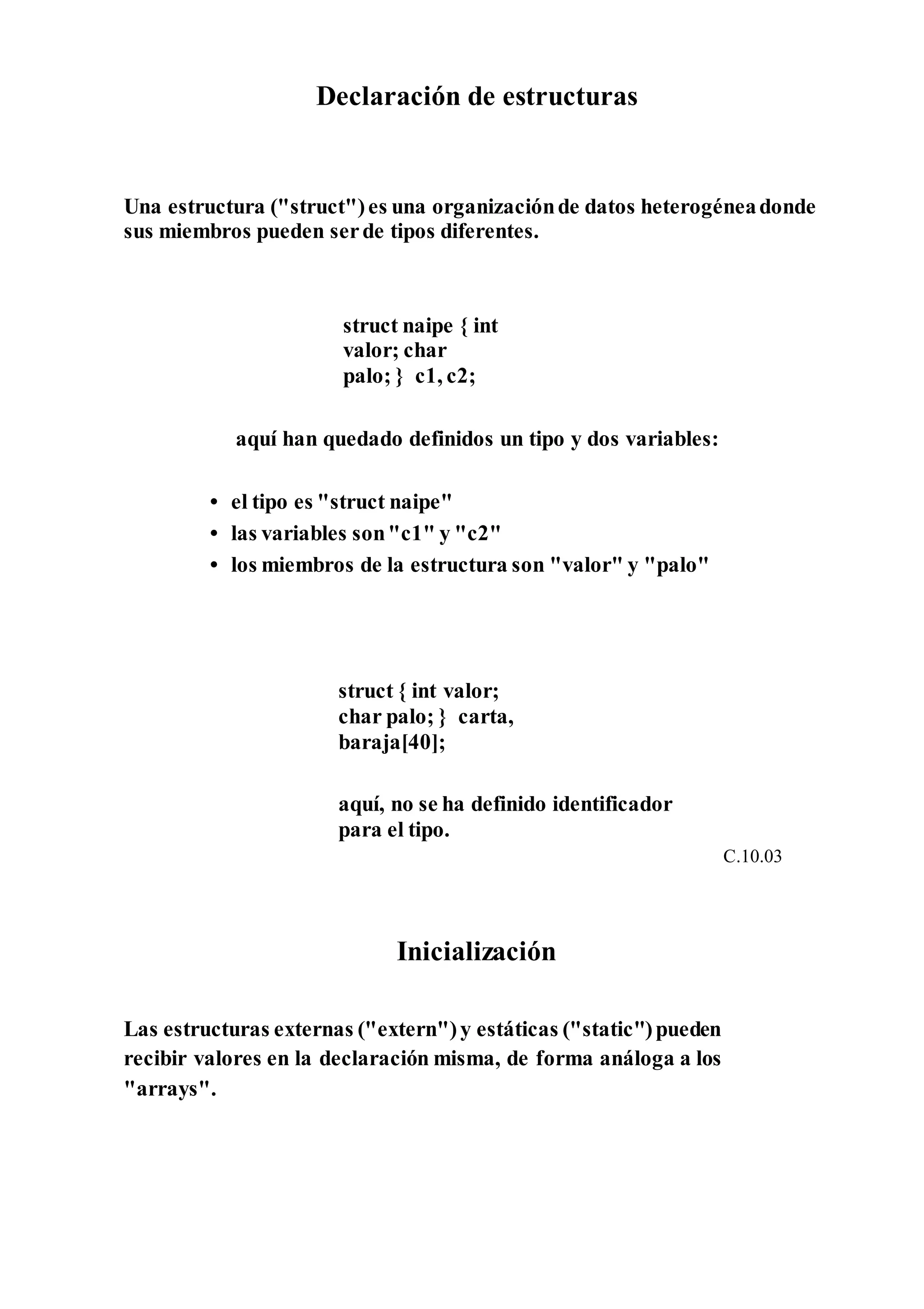 Declaración de estructuras
Una estructura ("struct")es una organizaciónde datos heterogéneadonde
sus miembros pueden serde tipos diferentes.
struct naipe { int
valor; char
palo; } c1, c2;
aquí han quedado definidos un tipo y dos variables:
• el tipo es "struct naipe"
• las variables son"c1" y "c2"
• los miembros de la estructura son "valor" y "palo"
struct { int valor;
char palo; } carta,
baraja[40];
aquí, no se ha definido identificador
para el tipo.
C.10.03
Inicialización
Las estructuras externas ("extern")y estáticas ("static")pueden
recibir valores en la declaración misma, de forma análoga a los
"arrays".
 