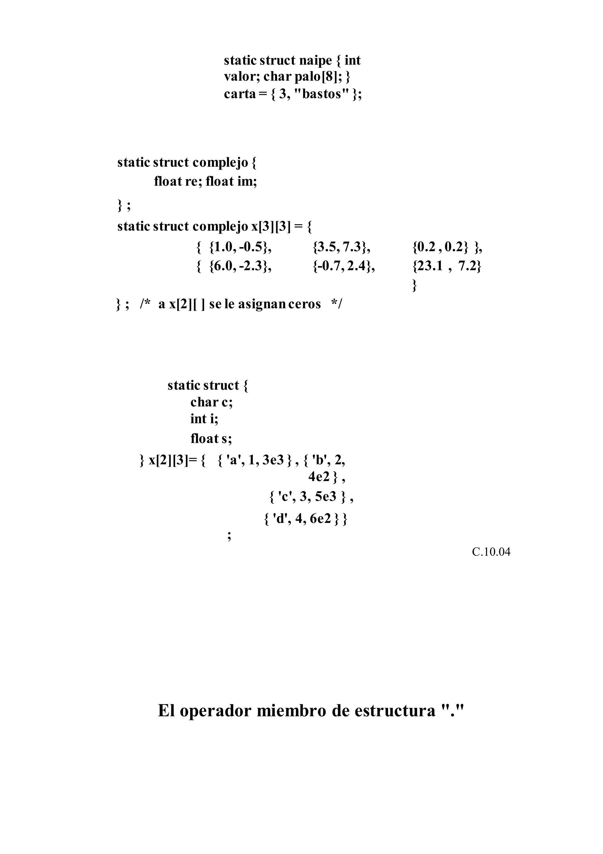 static struct naipe { int
valor; char palo[8]; }
carta = { 3, "bastos" };
static struct complejo {
float re; float im;
} ;
static struct complejo x[3][3] = {
{ {1.0, -0.5}, {3.5, 7.3}, {0.2 , 0.2} },
{ {6.0, -2.3}, {-0.7, 2.4}, {23.1 , 7.2}
}
} ; /* a x[2][ ] se le asignanceros */
static struct {
char c;
int i;
float s;
} x[2][3]= { { 'a', 1, 3e3 } , { 'b', 2,
4e2 } ,
{ 'c', 3, 5e3 } ,
{ 'd', 4, 6e2 } }
;
C.10.04
El operador miembro de estructura "."
 