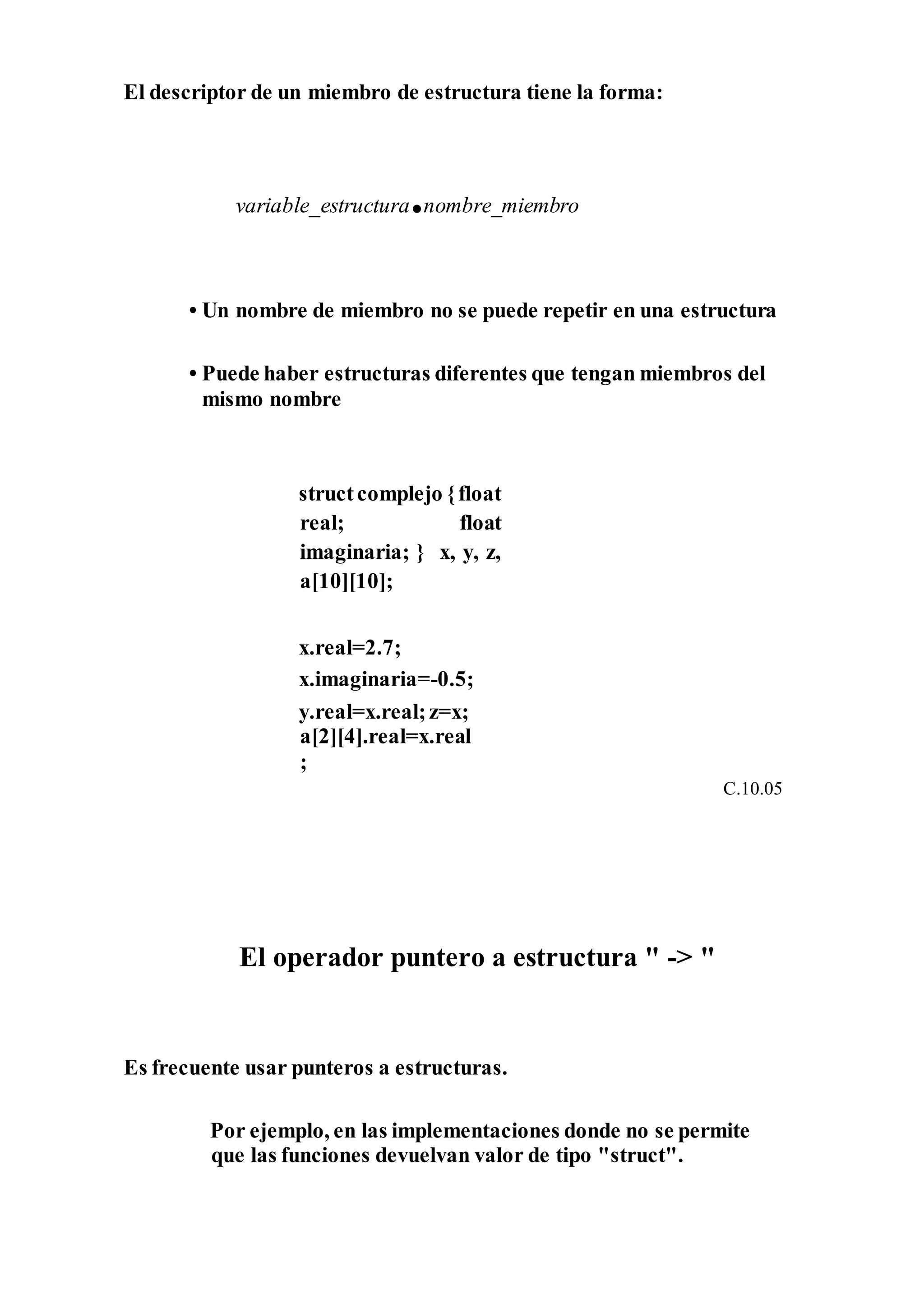 El descriptor de un miembro de estructura tiene la forma:
variable_estructura.nombre_miembro
• Un nombre de miembro no se puede repetir en una estructura
• Puede haber estructuras diferentes que tengan miembros del
mismo nombre
structcomplejo {float
real; float
imaginaria; } x, y, z,
a[10][10];
x.real=2.7;
x.imaginaria=-0.5;
y.real=x.real;z=x;
a[2][4].real=x.real
;
C.10.05
El operador puntero a estructura " -> "
Es frecuente usar punteros a estructuras.
Por ejemplo, en las implementaciones donde no se permite
que las funciones devuelvan valor de tipo "struct".
 