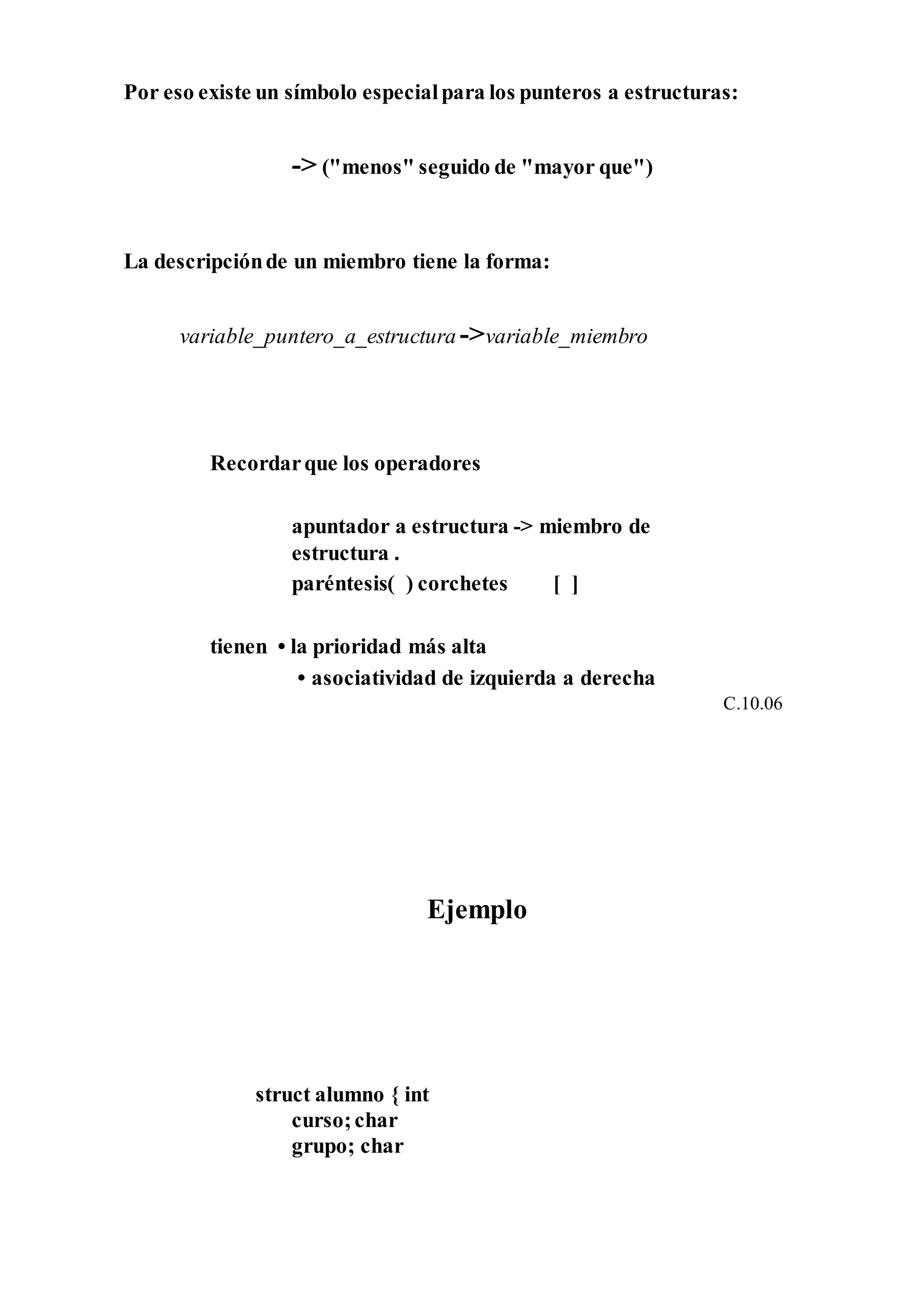 Por eso existe un símbolo especialpara los punteros a estructuras:
-> ("menos" seguido de "mayor que")
La descripciónde un miembro tiene la forma:
variable_puntero_a_estructura ->variable_miembro
Recordarque los operadores
apuntador a estructura -> miembro de
estructura .
paréntesis( ) corchetes [ ]
tienen • la prioridad más alta
• asociatividad de izquierda a derecha
C.10.06
Ejemplo
struct alumno { int
curso;char
grupo; char
 