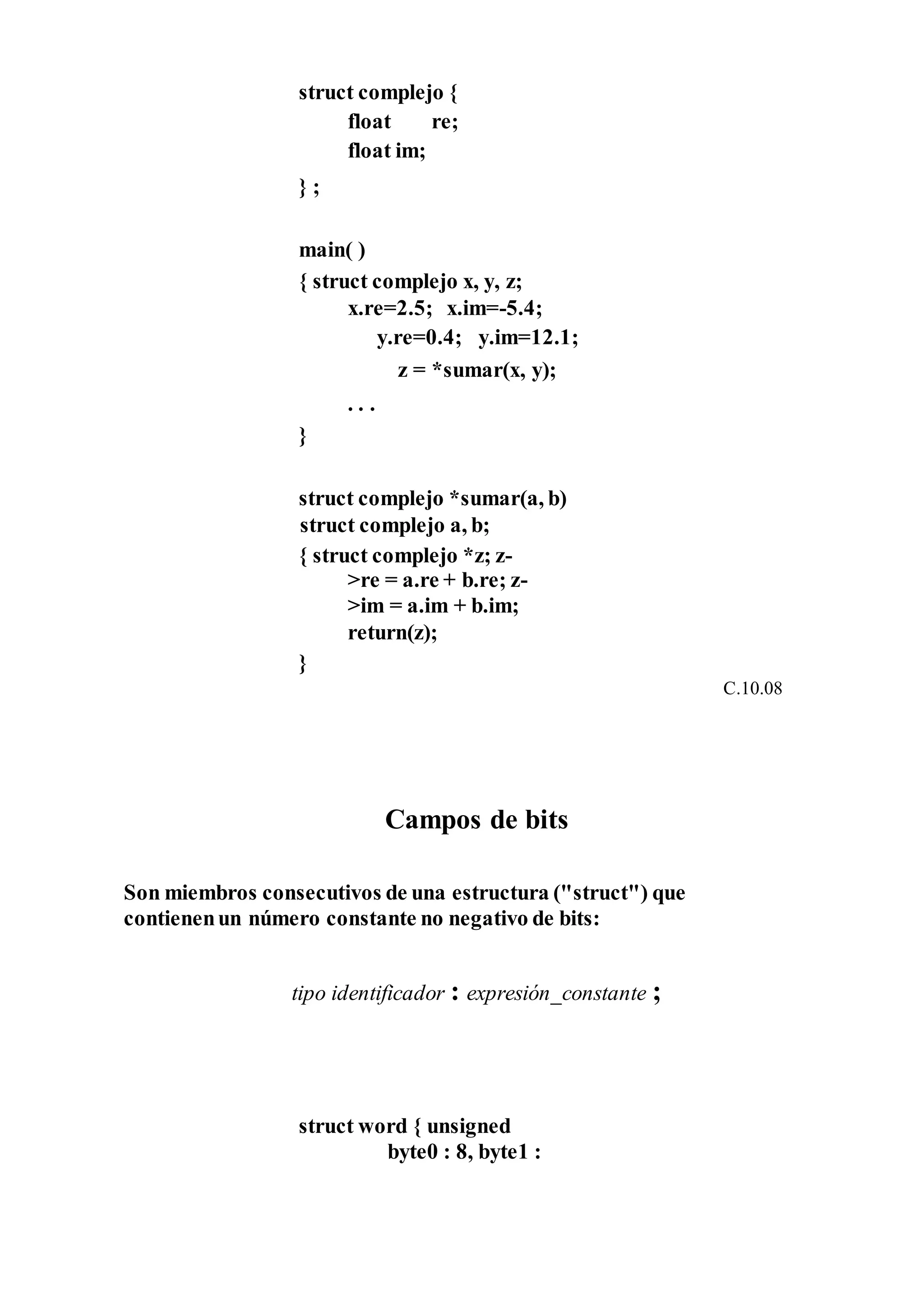 struct complejo {
float re;
float im;
} ;
main( )
{ struct complejo x, y, z;
x.re=2.5; x.im=-5.4;
y.re=0.4; y.im=12.1;
z = *sumar(x, y);
. . .
}
struct complejo *sumar(a, b)
struct complejo a, b;
{ struct complejo *z; z-
>re = a.re + b.re; z-
>im = a.im + b.im;
return(z);
}
C.10.08
Campos de bits
Son miembros consecutivos de una estructura ("struct") que
contienenun número constante no negativo de bits:
tipo identificador : expresión_constante ;
struct word { unsigned
byte0 : 8, byte1 :
 