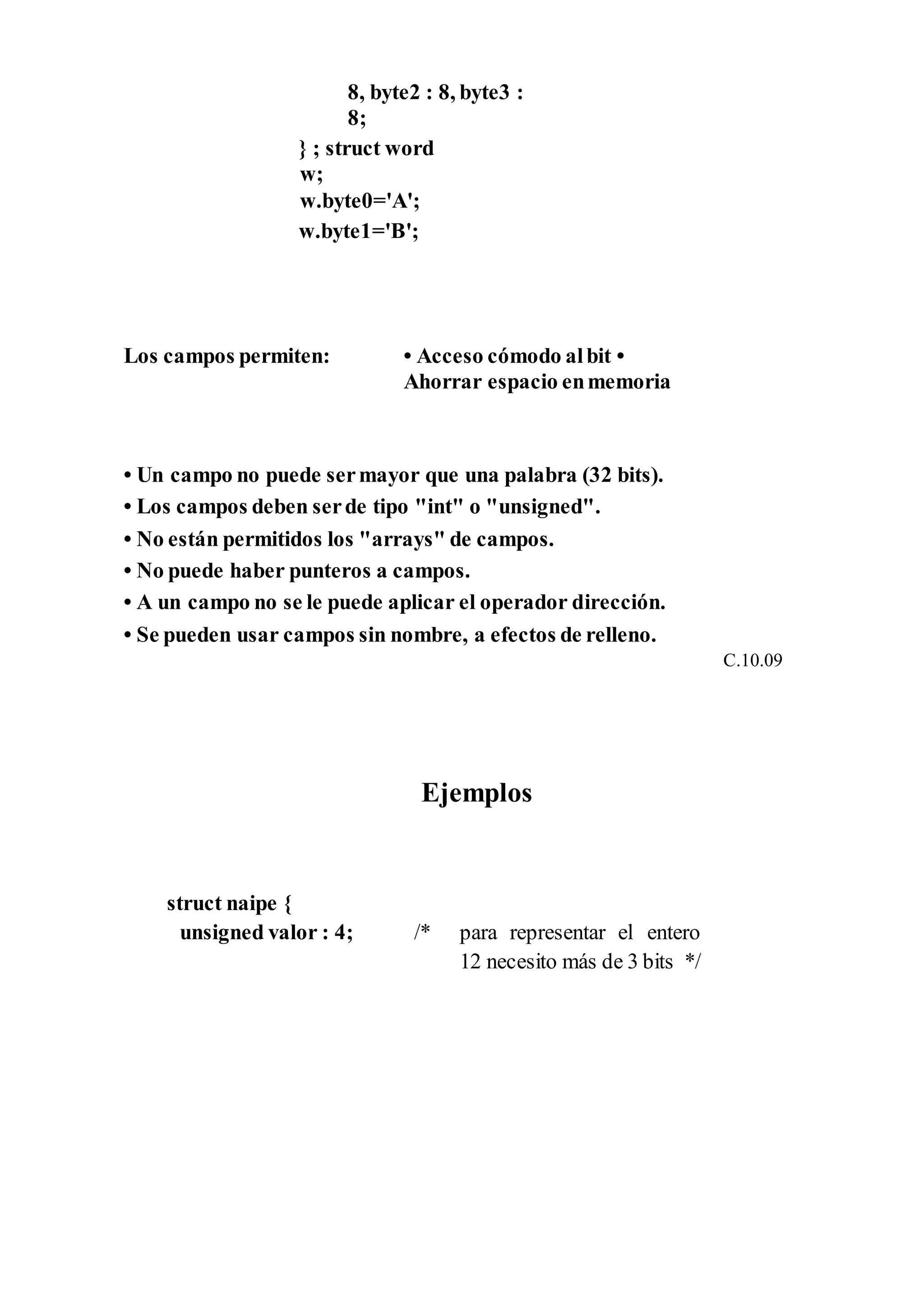 8, byte2 : 8, byte3 :
8;
} ; struct word
w;
w.byte0='A';
w.byte1='B';
Los campos permiten: • Acceso cómodo albit •
Ahorrar espacio enmemoria
• Un campo no puede sermayor que una palabra (32 bits).
• Los campos deben serde tipo "int" o "unsigned".
• No están permitidos los "arrays" de campos.
• No puede haber punteros a campos.
• A un campo no se le puede aplicar el operador dirección.
• Se pueden usar campos sin nombre, a efectos de relleno.
C.10.09
Ejemplos
struct naipe {
unsigned valor : 4; /* para representar el entero
12 necesito más de 3 bits */
 