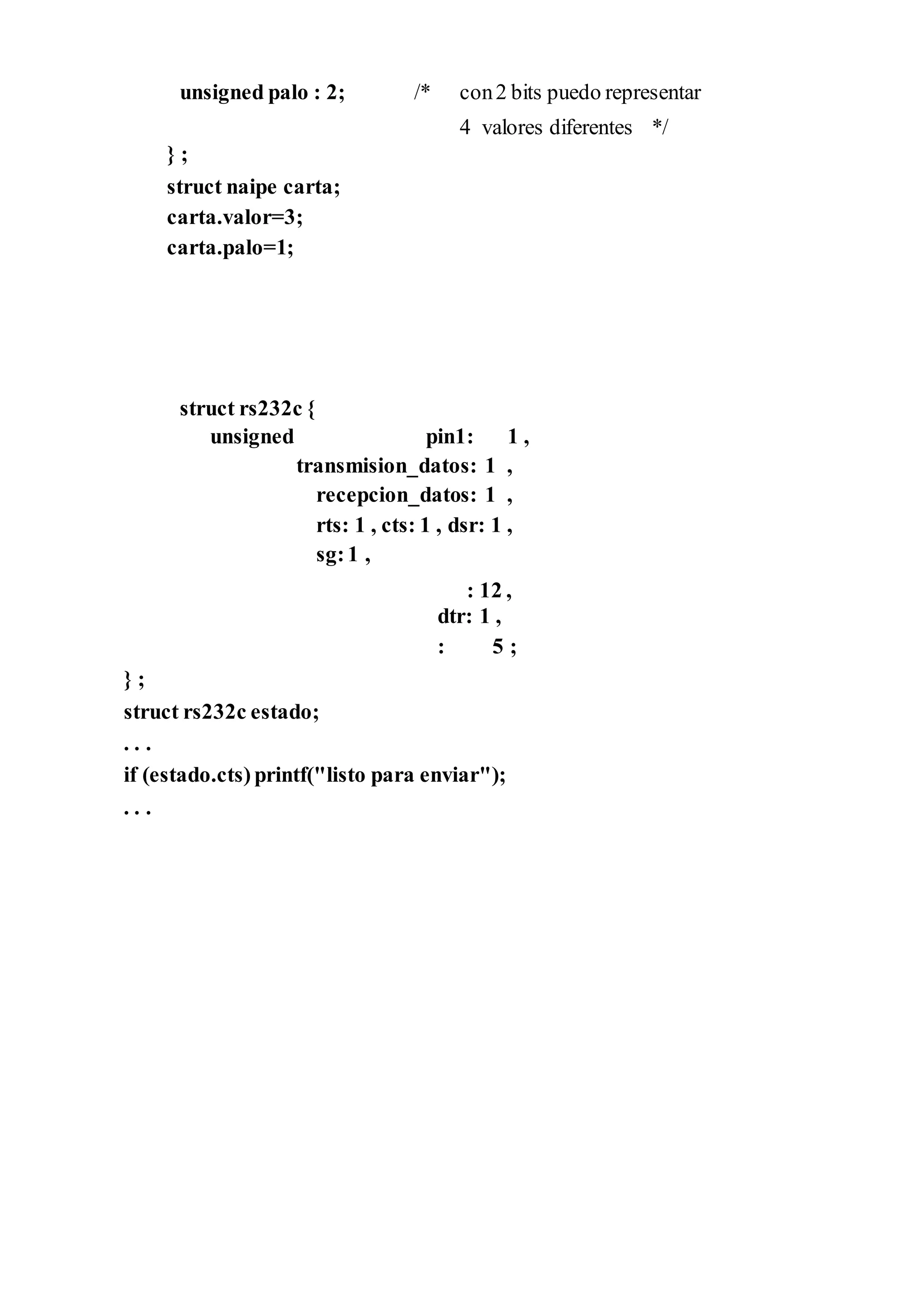 unsigned palo : 2;
} ;
struct naipe carta;
carta.valor=3;
carta.palo=1;
struct rs232c {
/* con2 bits puedo representar
4 valores diferentes */
unsigned pin1: 1 ,
transmision_datos: 1 ,
recepcion_datos: 1 ,
rts: 1 , cts: 1 , dsr: 1 ,
sg:1 ,
: 12 ,
dtr: 1 ,
: 5 ;
} ;
struct rs232c estado;
. . .
if (estado.cts) printf("listo para enviar");
. . .
 
