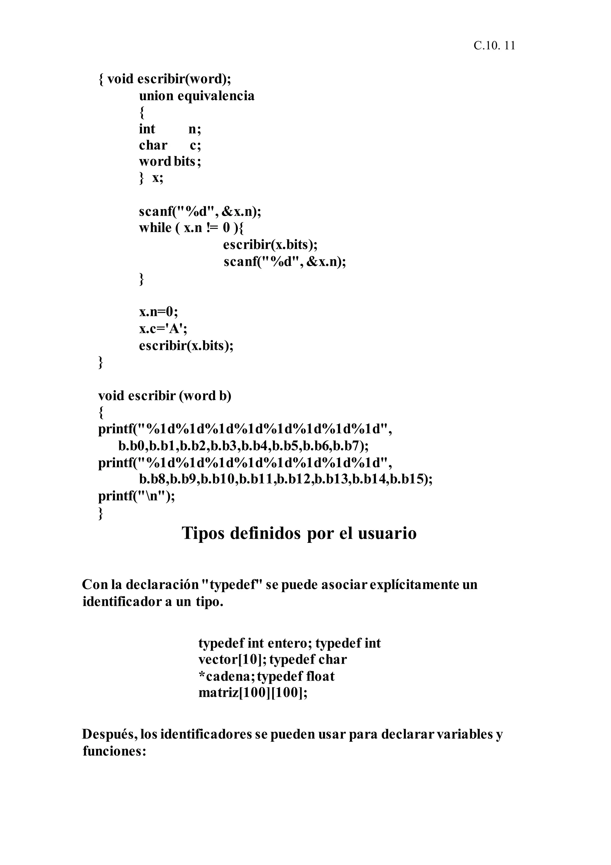 C.10. 11
{ void escribir(word);
union equivalencia
{
int n;
char c;
wordbits;
} x;
scanf("%d", &x.n);
while ( x.n != 0 ){
escribir(x.bits);
scanf("%d", &x.n);
}
x.n=0;
x.c='A';
escribir(x.bits);
}
void escribir (word b)
{
printf("%1d%1d%1d%1d%1d%1d%1d%1d",
b.b0,b.b1,b.b2,b.b3,b.b4,b.b5,b.b6,b.b7);
printf("%1d%1d%1d%1d%1d%1d%1d%1d",
b.b8,b.b9,b.b10,b.b11,b.b12,b.b13,b.b14,b.b15);
printf("n");
}
Tipos definidos por el usuario
Con la declaración"typedef" se puede asociarexplícitamente un
identificador a un tipo.
typedef int entero; typedef int
vector[10];typedef char
*cadena;typedef float
matriz[100][100];
Después, los identificadores se pueden usar para declararvariables y
funciones:
 