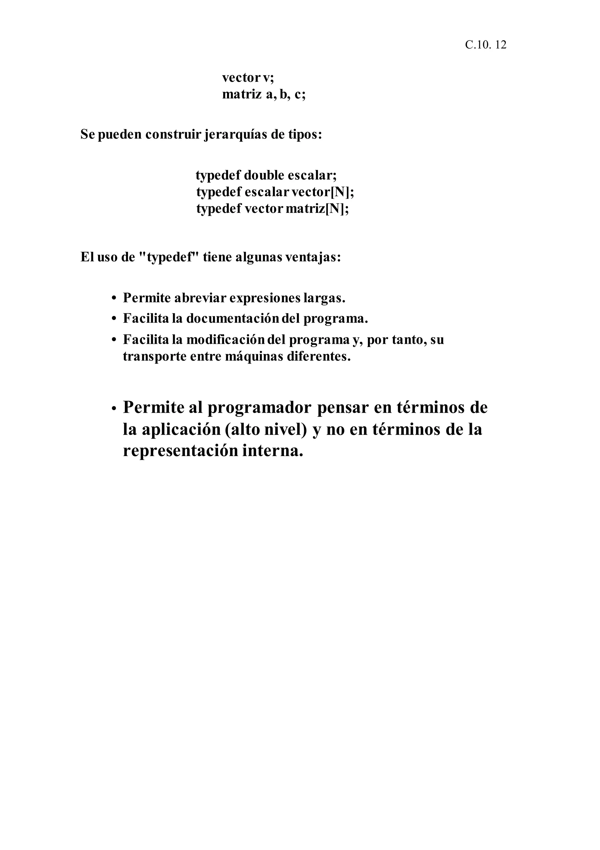 C.10. 12
vectorv;
matriz a, b, c;
Se pueden construir jerarquías de tipos:
typedef double escalar;
typedef escalarvector[N];
typedef vectormatriz[N];
El uso de "typedef" tiene algunas ventajas:
• Permite abreviar expresiones largas.
• Facilita la documentacióndel programa.
• Facilita la modificacióndel programa y, por tanto, su
transporte entre máquinas diferentes.
• Permite al programador pensar en términos de
la aplicación (alto nivel) y no en términos de la
representación interna.
 