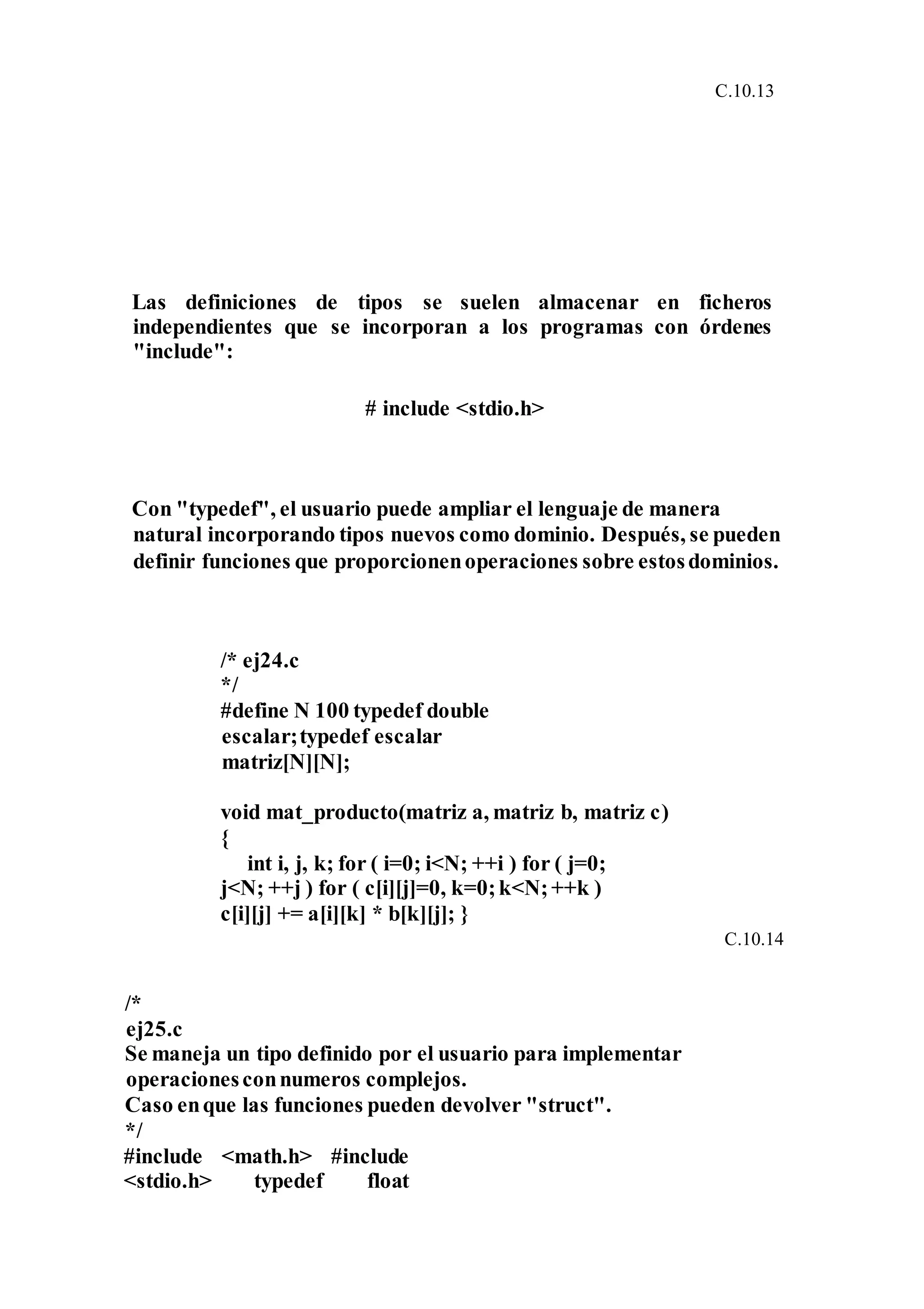 C.10.13
Las definiciones de tipos se suelen almacenar en ficheros
independientes que se incorporan a los programas con órdenes
"include":
# include <stdio.h>
Con "typedef", el usuario puede ampliar el lenguaje de manera
natural incorporando tipos nuevos como dominio. Después, se pueden
definir funciones que proporcionenoperaciones sobre estosdominios.
/* ej24.c
*/
#define N 100 typedef double
escalar;typedef escalar
matriz[N][N];
void mat_producto(matriz a, matriz b, matriz c)
{
int i, j, k; for ( i=0; i<N; ++i ) for ( j=0;
j<N; ++j ) for ( c[i][j]=0, k=0;k<N;++k )
c[i][j] += a[i][k] * b[k][j]; }
C.10.14
/*
ej25.c
Se maneja un tipo definido por el usuario para implementar
operacionesconnumeros complejos.
Caso enque las funciones pueden devolver "struct".
*/
#include <math.h> #include
<stdio.h> typedef float
 