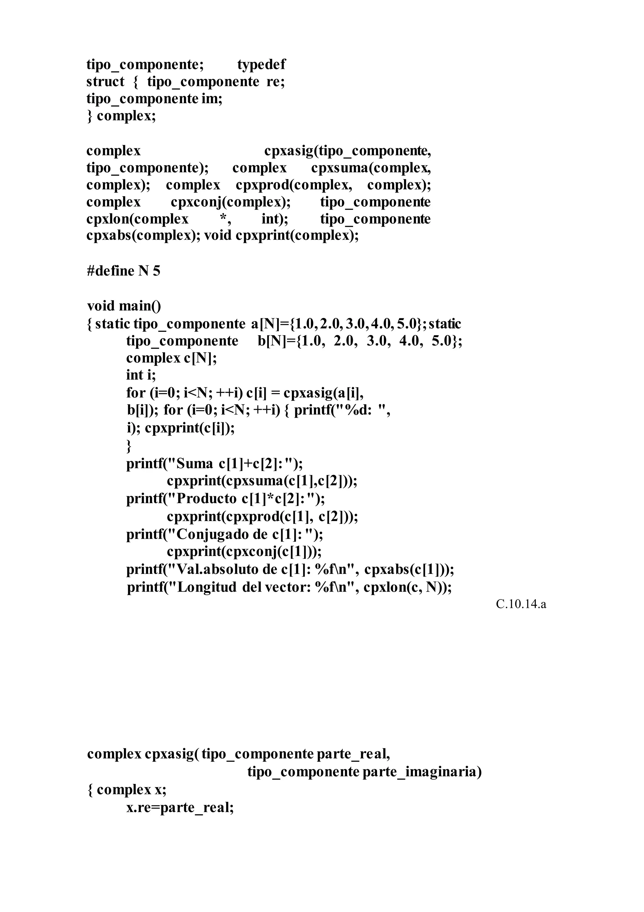 tipo_componente; typedef
struct { tipo_componente re;
tipo_componente im;
} complex;
complex cpxasig(tipo_componente,
tipo_componente); complex cpxsuma(complex,
complex); complex cpxprod(complex, complex);
complex cpxconj(complex); tipo_componente
cpxlon(complex *, int); tipo_componente
cpxabs(complex); void cpxprint(complex);
#define N 5
void main()
{ static tipo_componente a[N]={1.0,2.0, 3.0,4.0, 5.0};static
tipo_componente b[N]={1.0, 2.0, 3.0, 4.0, 5.0};
complex c[N];
int i;
for (i=0; i<N; ++i) c[i] = cpxasig(a[i],
b[i]); for (i=0; i<N; ++i) { printf("%d: ",
i); cpxprint(c[i]);
}
printf("Suma c[1]+c[2]:");
cpxprint(cpxsuma(c[1],c[2]));
printf("Producto c[1]*c[2]:");
cpxprint(cpxprod(c[1], c[2]));
printf("Conjugado de c[1]:");
cpxprint(cpxconj(c[1]));
printf("Val.absoluto de c[1]: %fn", cpxabs(c[1]));
printf("Longitud del vector: %fn", cpxlon(c, N));
C.10.14.a
complex cpxasig(tipo_componente parte_real,
tipo_componente parte_imaginaria)
{ complex x;
x.re=parte_real;
 