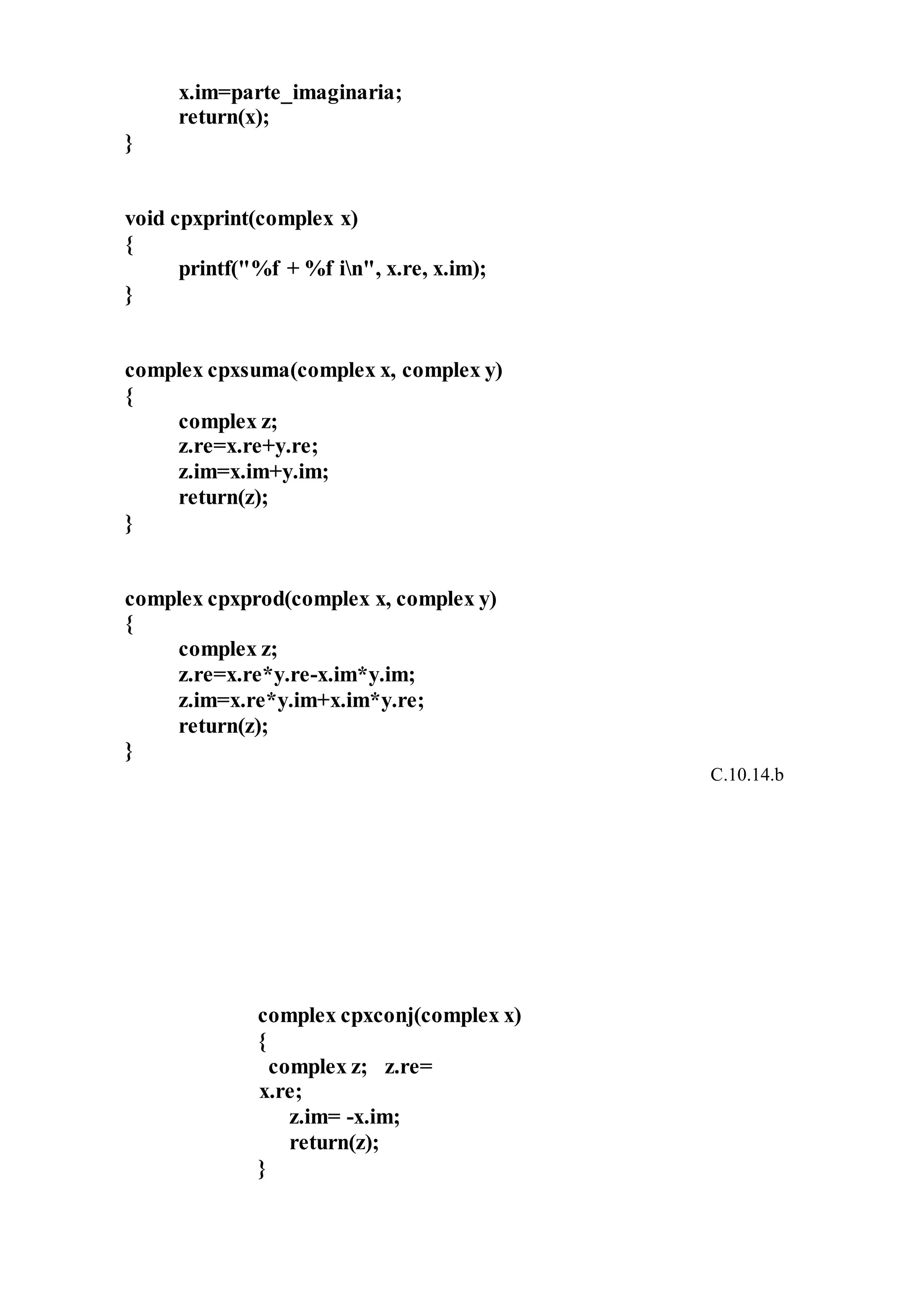 x.im=parte_imaginaria;
return(x);
}
void cpxprint(complex x)
{
printf("%f + %f in", x.re, x.im);
}
complex cpxsuma(complex x, complex y)
{
complex z;
z.re=x.re+y.re;
z.im=x.im+y.im;
return(z);
}
complex cpxprod(complex x, complex y)
{
complex z;
z.re=x.re*y.re-x.im*y.im;
z.im=x.re*y.im+x.im*y.re;
return(z);
}
C.10.14.b
complex cpxconj(complex x)
{
complex z; z.re=
x.re;
z.im= -x.im;
return(z);
}
 