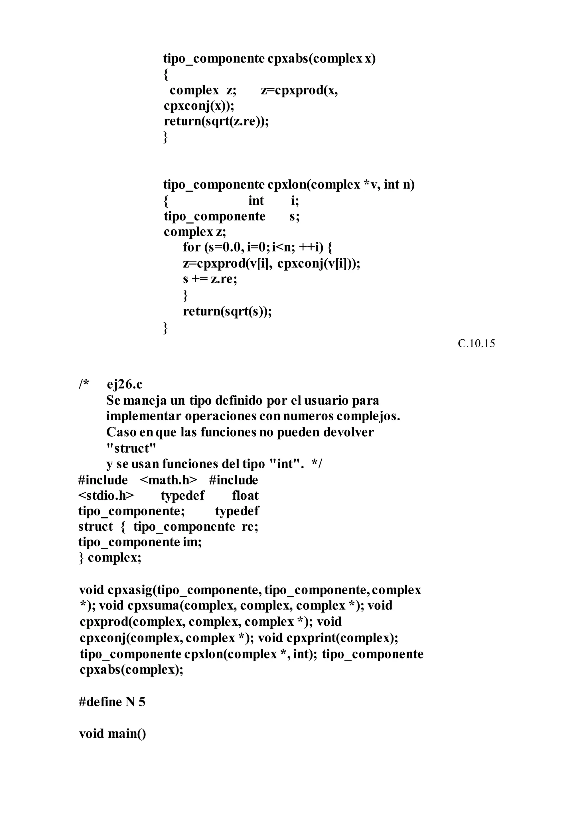 tipo_componente cpxabs(complexx)
{
complex z; z=cpxprod(x,
cpxconj(x));
return(sqrt(z.re));
}
tipo_componente cpxlon(complex *v, int n)
{ int i;
tipo_componente s;
complex z;
for (s=0.0, i=0;i<n; ++i) {
z=cpxprod(v[i], cpxconj(v[i]));
s += z.re;
}
return(sqrt(s));
}
C.10.15
/* ej26.c
Se maneja un tipo definido por el usuario para
implementar operaciones connumeros complejos.
Caso enque las funciones no pueden devolver
"struct"
y se usan funciones del tipo "int". */
#include <math.h> #include
<stdio.h> typedef float
tipo_componente; typedef
struct { tipo_componente re;
tipo_componente im;
} complex;
void cpxasig(tipo_componente, tipo_componente,complex
*); void cpxsuma(complex, complex, complex *); void
cpxprod(complex, complex, complex *); void
cpxconj(complex, complex *); void cpxprint(complex);
tipo_componente cpxlon(complex *, int); tipo_componente
cpxabs(complex);
#define N 5
void main()
 
