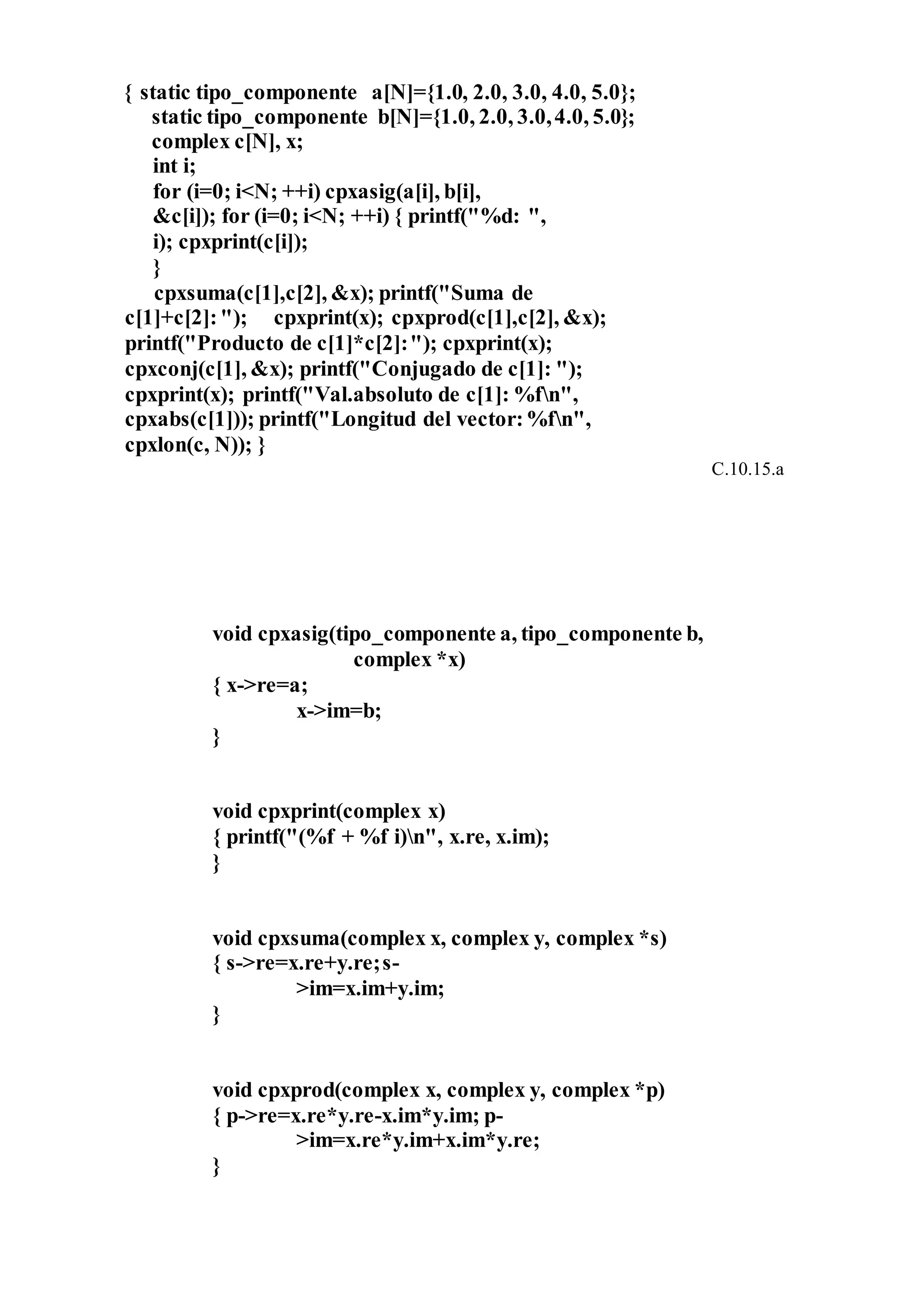 { static tipo_componente a[N]={1.0, 2.0, 3.0, 4.0, 5.0};
static tipo_componente b[N]={1.0, 2.0, 3.0,4.0, 5.0};
complex c[N], x;
int i;
for (i=0; i<N; ++i) cpxasig(a[i], b[i],
&c[i]); for (i=0; i<N; ++i) { printf("%d: ",
i); cpxprint(c[i]);
}
cpxsuma(c[1],c[2], &x); printf("Suma de
c[1]+c[2]:"); cpxprint(x); cpxprod(c[1],c[2], &x);
printf("Producto de c[1]*c[2]:"); cpxprint(x);
cpxconj(c[1], &x); printf("Conjugado de c[1]: ");
cpxprint(x); printf("Val.absoluto de c[1]: %fn",
cpxabs(c[1])); printf("Longitud del vector:%fn",
cpxlon(c, N)); }
C.10.15.a
void cpxasig(tipo_componente a, tipo_componente b,
complex *x)
{ x->re=a;
x->im=b;
}
void cpxprint(complex x)
{ printf("(%f + %f i)n", x.re, x.im);
}
void cpxsuma(complex x, complex y, complex *s)
{ s->re=x.re+y.re;s-
>im=x.im+y.im;
}
void cpxprod(complex x, complex y, complex *p)
{ p->re=x.re*y.re-x.im*y.im; p-
>im=x.re*y.im+x.im*y.re;
}
 