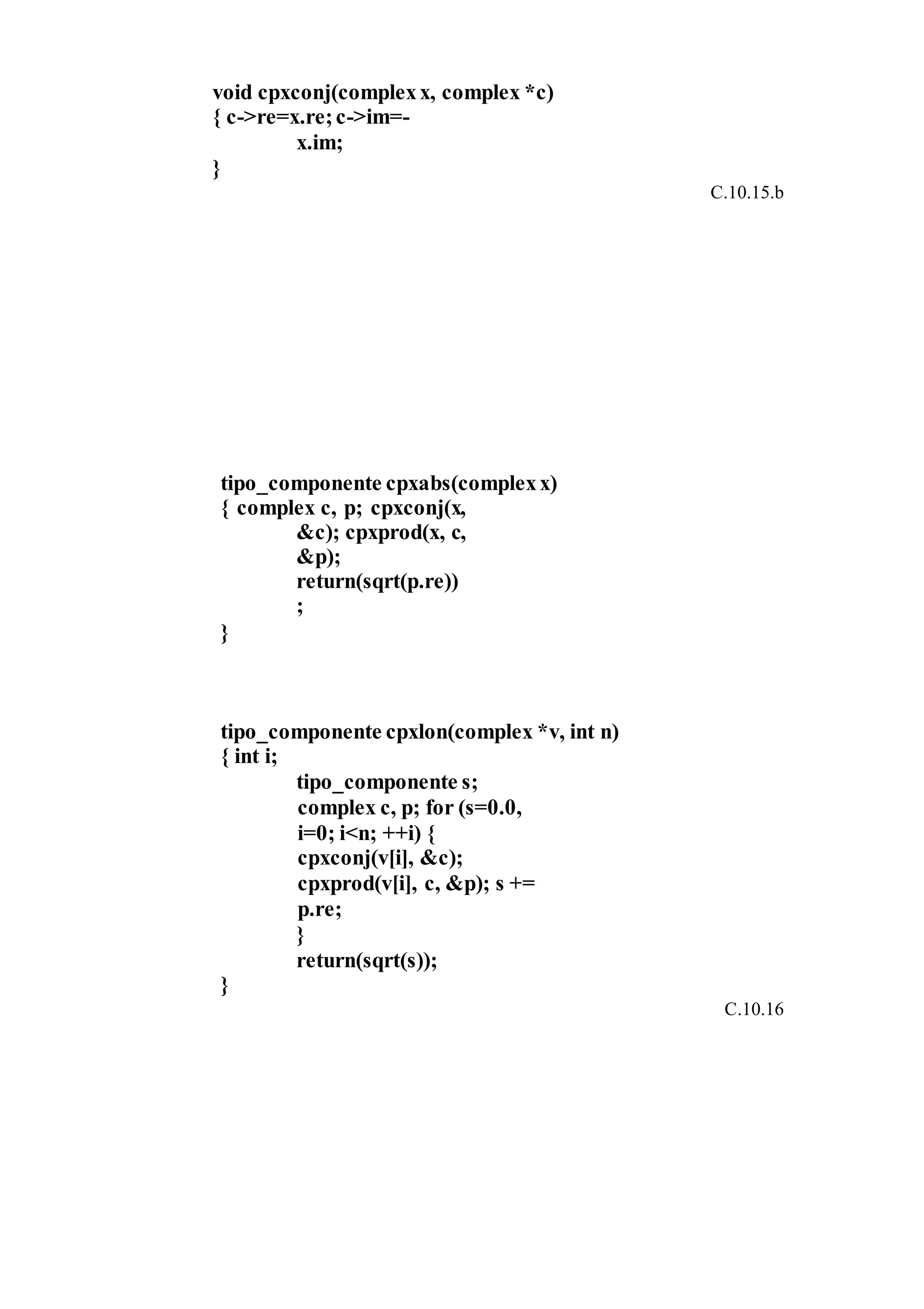 void cpxconj(complexx, complex *c)
{ c->re=x.re;c->im=-
x.im;
}
C.10.15.b
tipo_componente cpxabs(complexx)
{ complex c, p; cpxconj(x,
&c); cpxprod(x, c,
&p);
return(sqrt(p.re))
;
}
tipo_componente cpxlon(complex *v, int n)
{ int i;
tipo_componente s;
complex c, p; for (s=0.0,
i=0; i<n; ++i) {
cpxconj(v[i], &c);
cpxprod(v[i], c, &p); s +=
p.re;
}
return(sqrt(s));
}
C.10.16
 