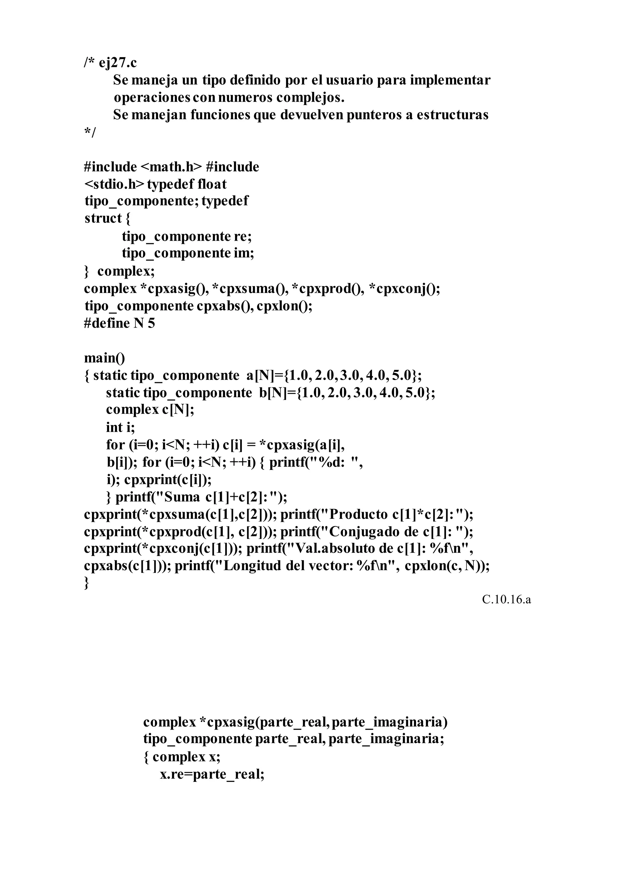 /* ej27.c
Se maneja un tipo definido por el usuario para implementar
operacionesconnumeros complejos.
Se manejan funciones que devuelven punteros a estructuras
*/
#include <math.h> #include
<stdio.h> typedef float
tipo_componente;typedef
struct {
tipo_componente re;
tipo_componente im;
} complex;
complex *cpxasig(), *cpxsuma(), *cpxprod(), *cpxconj();
tipo_componente cpxabs(), cpxlon();
#define N 5
main()
{ static tipo_componente a[N]={1.0, 2.0,3.0, 4.0, 5.0};
static tipo_componente b[N]={1.0, 2.0, 3.0, 4.0, 5.0};
complex c[N];
int i;
for (i=0; i<N; ++i) c[i] = *cpxasig(a[i],
b[i]); for (i=0; i<N; ++i) { printf("%d: ",
i); cpxprint(c[i]);
} printf("Suma c[1]+c[2]:");
cpxprint(*cpxsuma(c[1],c[2])); printf("Producto c[1]*c[2]:");
cpxprint(*cpxprod(c[1], c[2])); printf("Conjugado de c[1]: ");
cpxprint(*cpxconj(c[1])); printf("Val.absoluto de c[1]: %fn",
cpxabs(c[1])); printf("Longitud del vector:%fn", cpxlon(c, N));
}
C.10.16.a
complex *cpxasig(parte_real,parte_imaginaria)
tipo_componente parte_real, parte_imaginaria;
{ complex x;
x.re=parte_real;
 
