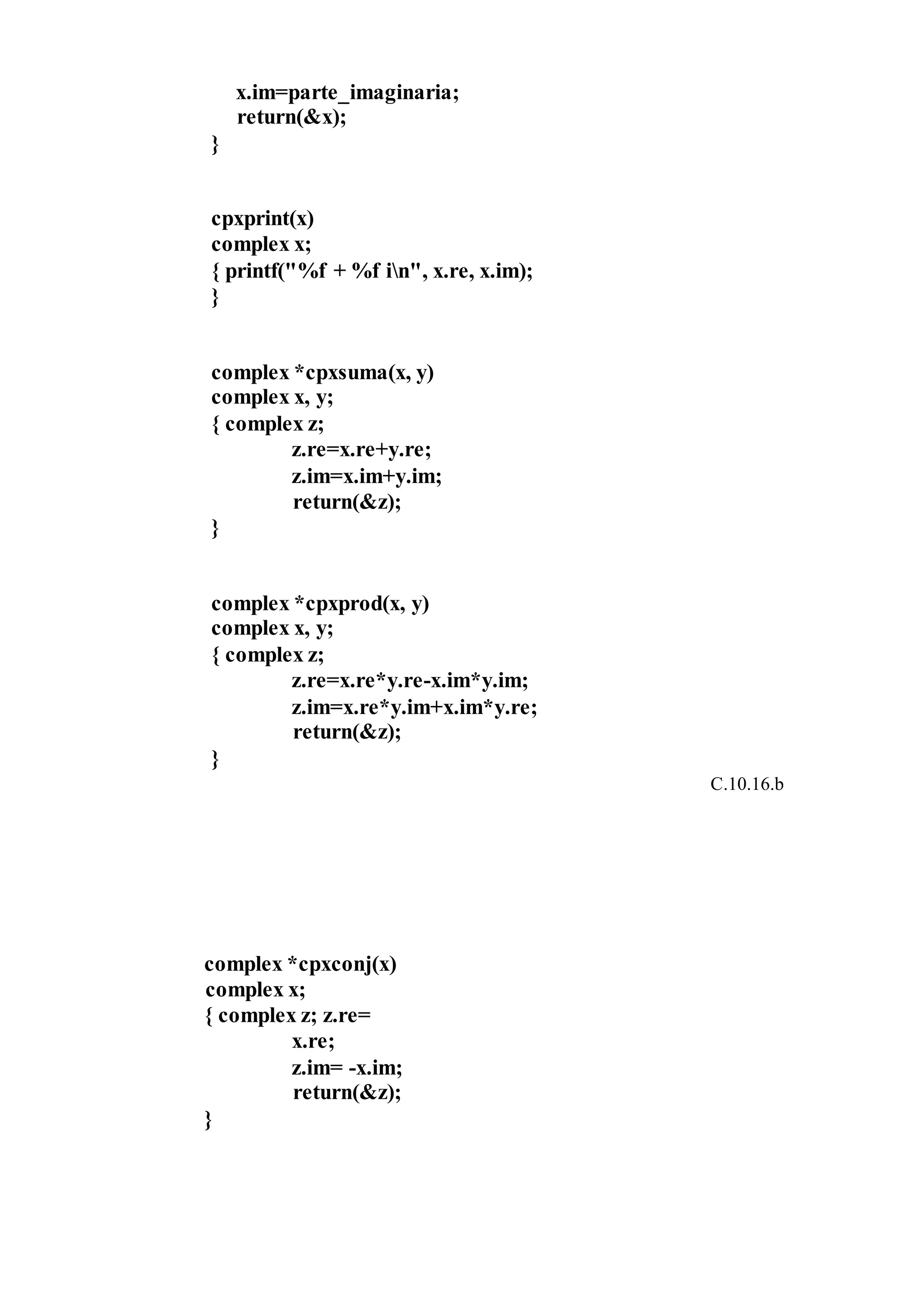 x.im=parte_imaginaria;
return(&x);
}
cpxprint(x)
complex x;
{ printf("%f + %f in", x.re, x.im);
}
complex *cpxsuma(x, y)
complex x, y;
{ complex z;
z.re=x.re+y.re;
z.im=x.im+y.im;
return(&z);
}
complex *cpxprod(x, y)
complex x, y;
{ complex z;
z.re=x.re*y.re-x.im*y.im;
z.im=x.re*y.im+x.im*y.re;
return(&z);
}
C.10.16.b
complex *cpxconj(x)
complex x;
{ complex z; z.re=
x.re;
z.im= -x.im;
return(&z);
}
 