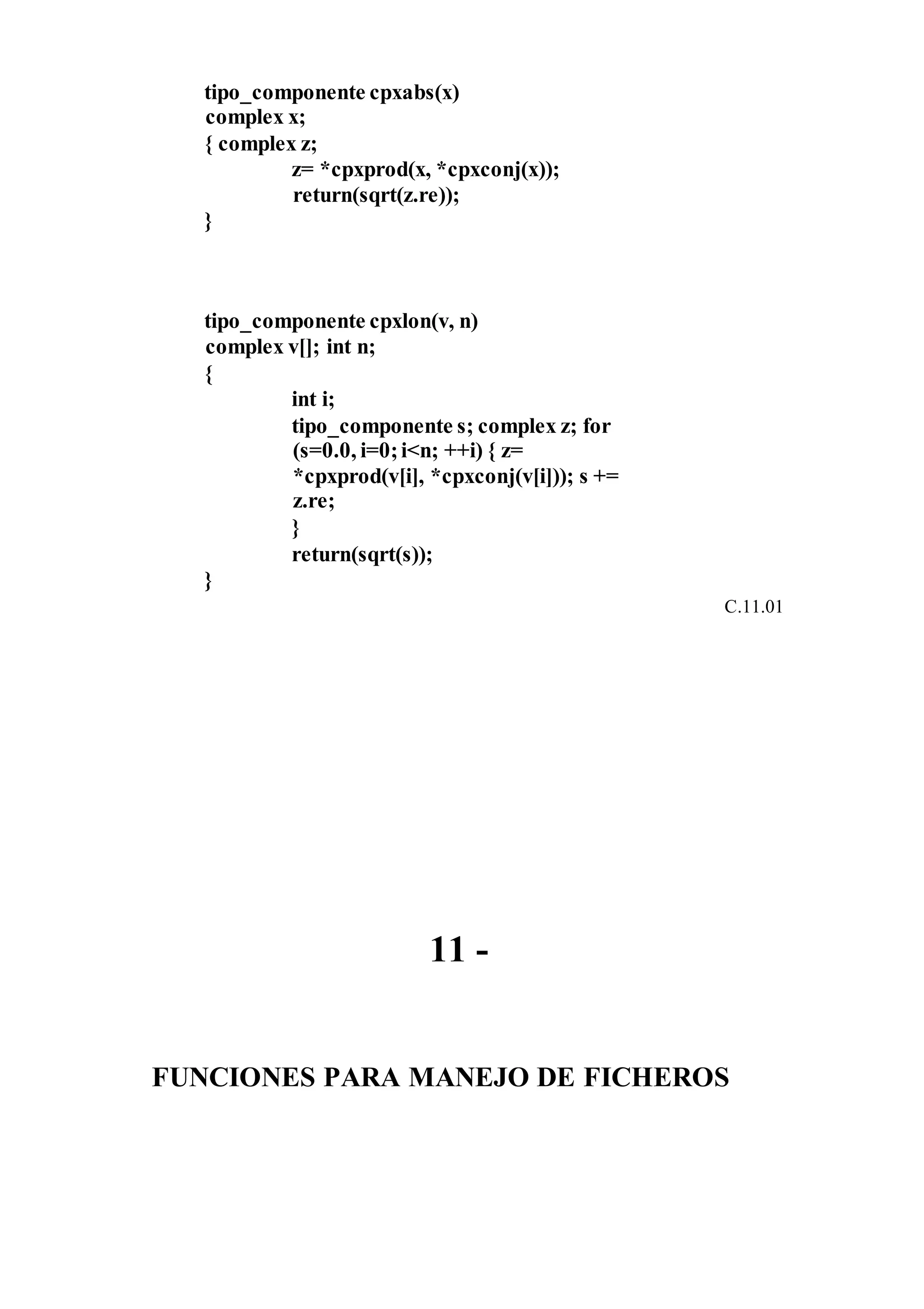 tipo_componente cpxabs(x)
complex x;
{ complex z;
z= *cpxprod(x, *cpxconj(x));
return(sqrt(z.re));
}
tipo_componente cpxlon(v, n)
complex v[]; int n;
{
int i;
tipo_componente s; complex z; for
(s=0.0, i=0;i<n; ++i) { z=
*cpxprod(v[i], *cpxconj(v[i])); s +=
z.re;
}
return(sqrt(s));
}
C.11.01
11 -
FUNCIONES PARA MANEJO DE FICHEROS
 