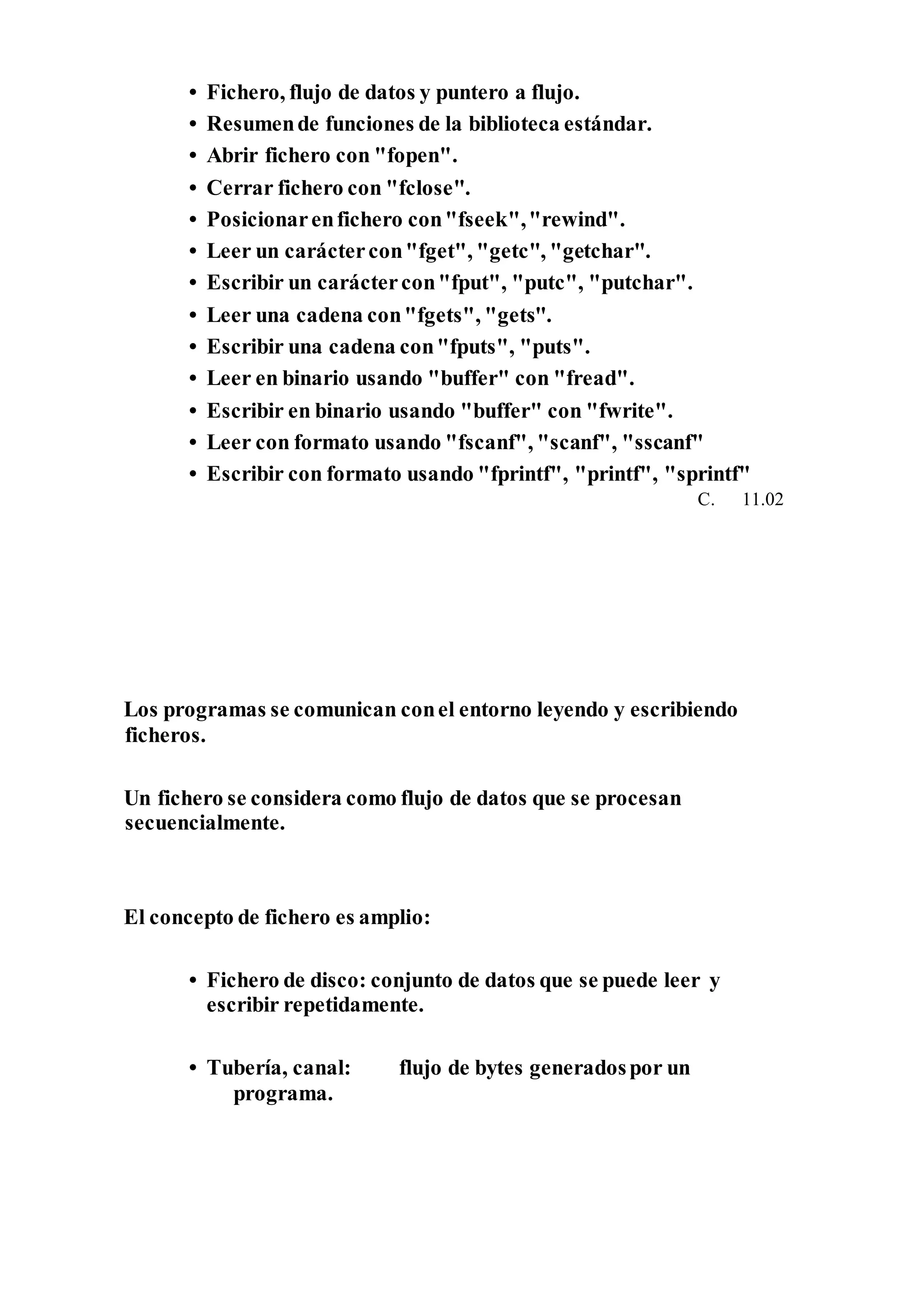 • Fichero, flujo de datos y puntero a flujo.
• Resumende funciones de la biblioteca estándar.
• Abrir fichero con "fopen".
• Cerrar fichero con "fclose".
• Posicionarenfichero con"fseek","rewind".
• Leer un caráctercon"fget", "getc", "getchar".
• Escribir un caráctercon"fput", "putc", "putchar".
• Leer una cadena con"fgets", "gets".
• Escribir una cadena con"fputs", "puts".
• Leer en binario usando "buffer" con "fread".
• Escribir en binario usando "buffer" con "fwrite".
• Leer con formato usando "fscanf", "scanf", "sscanf"
• Escribir con formato usando "fprintf", "printf", "sprintf"
C. 11.02
Los programas se comunican conel entorno leyendo y escribiendo
ficheros.
Un fichero se considera como flujo de datos que se procesan
secuencialmente.
El concepto de fichero es amplio:
• Fichero de disco: conjunto de datos que se puede leer y
escribir repetidamente.
• Tubería, canal: flujo de bytes generadospor un
programa.
 