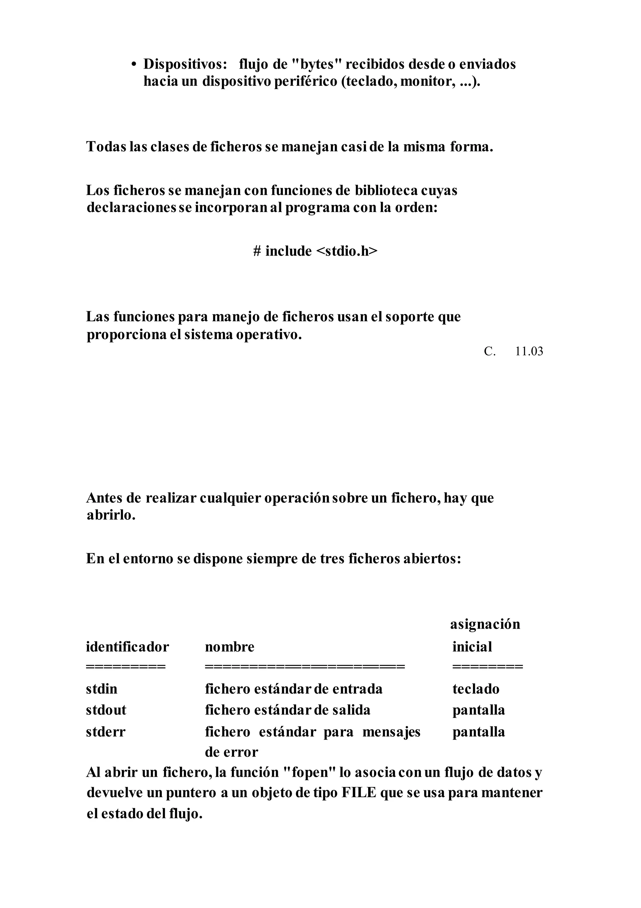 • Dispositivos: flujo de "bytes" recibidos desde o enviados
hacia un dispositivo periférico (teclado, monitor, ...).
Todas las clases de ficheros se manejan caside la misma forma.
Los ficheros se manejan con funciones de biblioteca cuyas
declaracionesse incorporanal programa con la orden:
# include <stdio.h>
Las funciones para manejo de ficheros usan el soporte que
proporciona el sistema operativo.
C. 11.03
Antes de realizar cualquier operaciónsobre un fichero, hay que
abrirlo.
En el entorno se dispone siempre de tres ficheros abiertos:
asignación
identificador nombre inicial
========= ======================= ========
stdin fichero estándarde entrada teclado
stdout fichero estándarde salida pantalla
stderr fichero estándar para mensajes
de error
pantalla
Al abrir un fichero, la función "fopen" lo asociaconun flujo de datos y
devuelve un puntero a un objeto de tipo FILE que se usa para mantener
el estado del flujo.
 