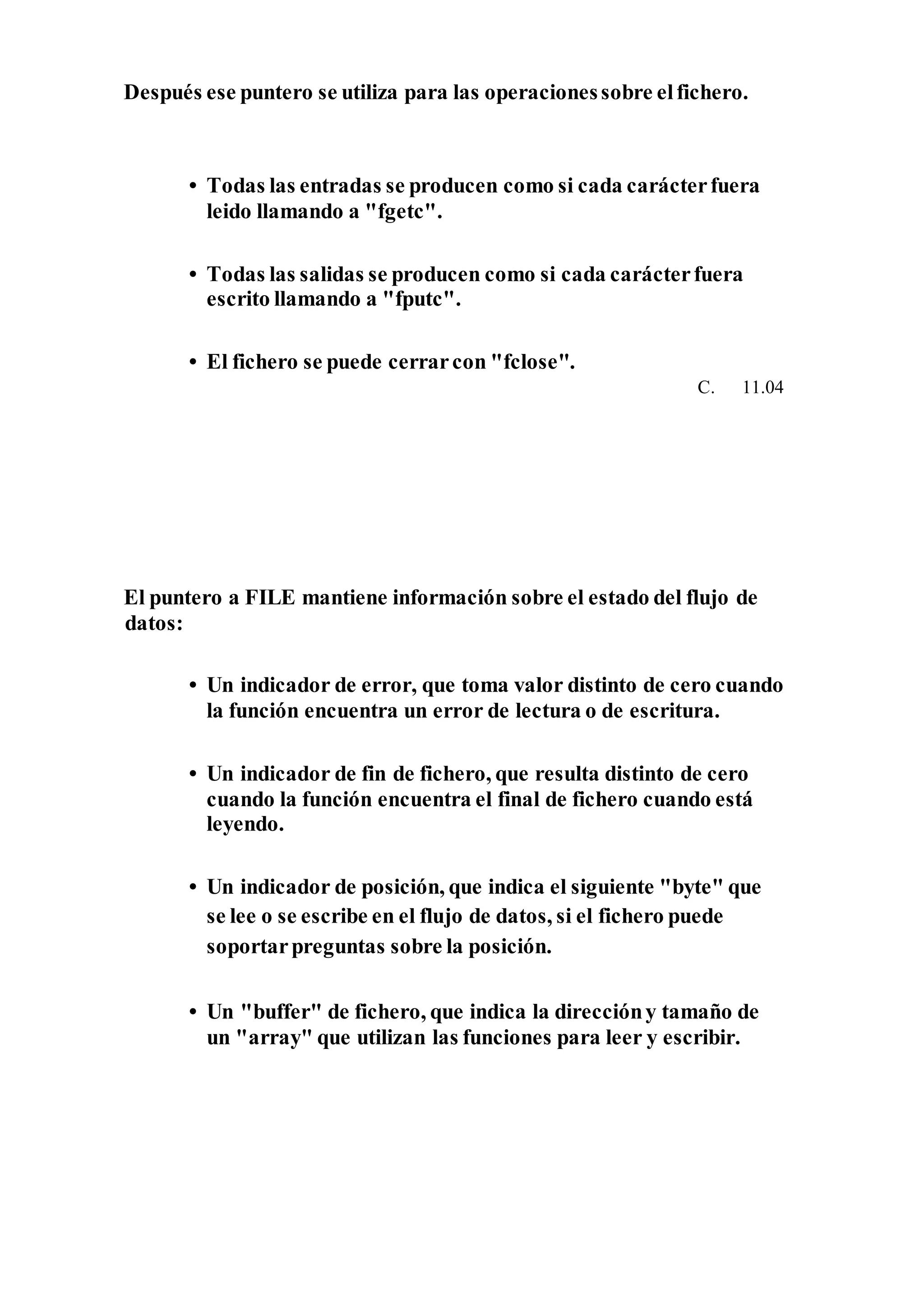 Después ese puntero se utiliza para las operacionessobre elfichero.
• Todas las entradas se producen como si cada carácterfuera
leido llamando a "fgetc".
• Todas las salidas se producen como si cada carácterfuera
escrito llamando a "fputc".
• El fichero se puede cerrarcon "fclose".
C. 11.04
El puntero a FILE mantiene información sobre el estado del flujo de
datos:
• Un indicador de error, que toma valor distinto de cero cuando
la función encuentra un error de lectura o de escritura.
• Un indicador de fin de fichero, que resulta distinto de cero
cuando la función encuentra el final de fichero cuando está
leyendo.
• Un indicador de posición, que indica el siguiente "byte" que
se lee o se escribe en el flujo de datos, si el fichero puede
soportarpreguntas sobre la posición.
• Un "buffer" de fichero, que indica la direccióny tamaño de
un "array" que utilizan las funciones para leer y escribir.
 