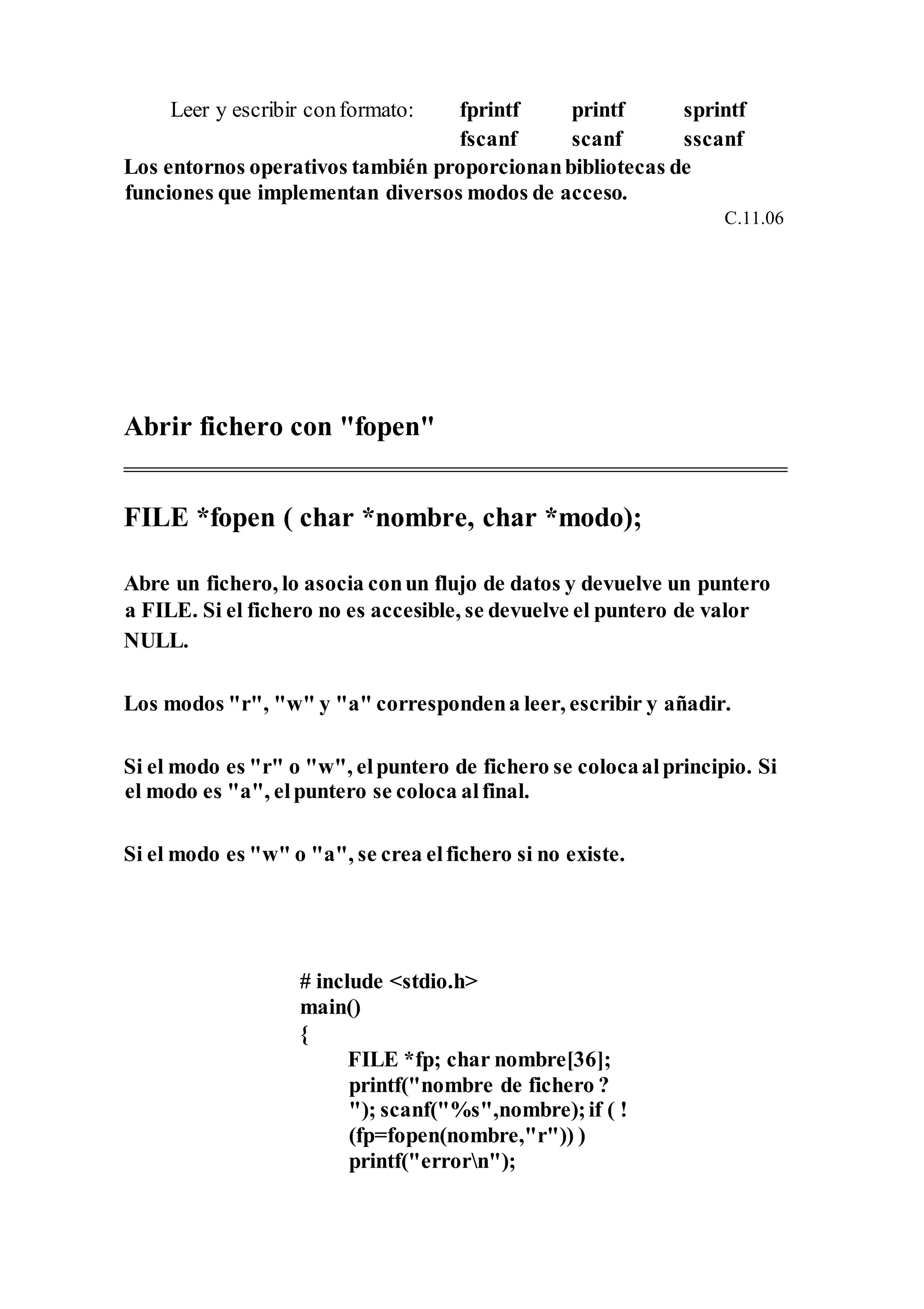 Leer y escribir conformato: fprintf printf sprintf
fscanf scanf sscanf
Los entornos operativos también proporcionanbibliotecas de
funciones que implementan diversos modos de acceso.
C.11.06
Abrir fichero con "fopen"
FILE *fopen ( char *nombre, char *modo);
Abre un fichero, lo asocia conun flujo de datos y devuelve un puntero
a FILE. Si el fichero no es accesible, se devuelve el puntero de valor
NULL.
Los modos "r", "w" y "a" correspondena leer, escribir y añadir.
Si el modo es "r" o "w", elpuntero de fichero se colocaalprincipio. Si
el modo es "a", elpuntero se coloca alfinal.
Si el modo es "w" o "a", se crea elfichero si no existe.
# include <stdio.h>
main()
{
FILE *fp; char nombre[36];
printf("nombre de fichero ?
"); scanf("%s",nombre);if ( !
(fp=fopen(nombre,"r")) )
printf("errorn");
 