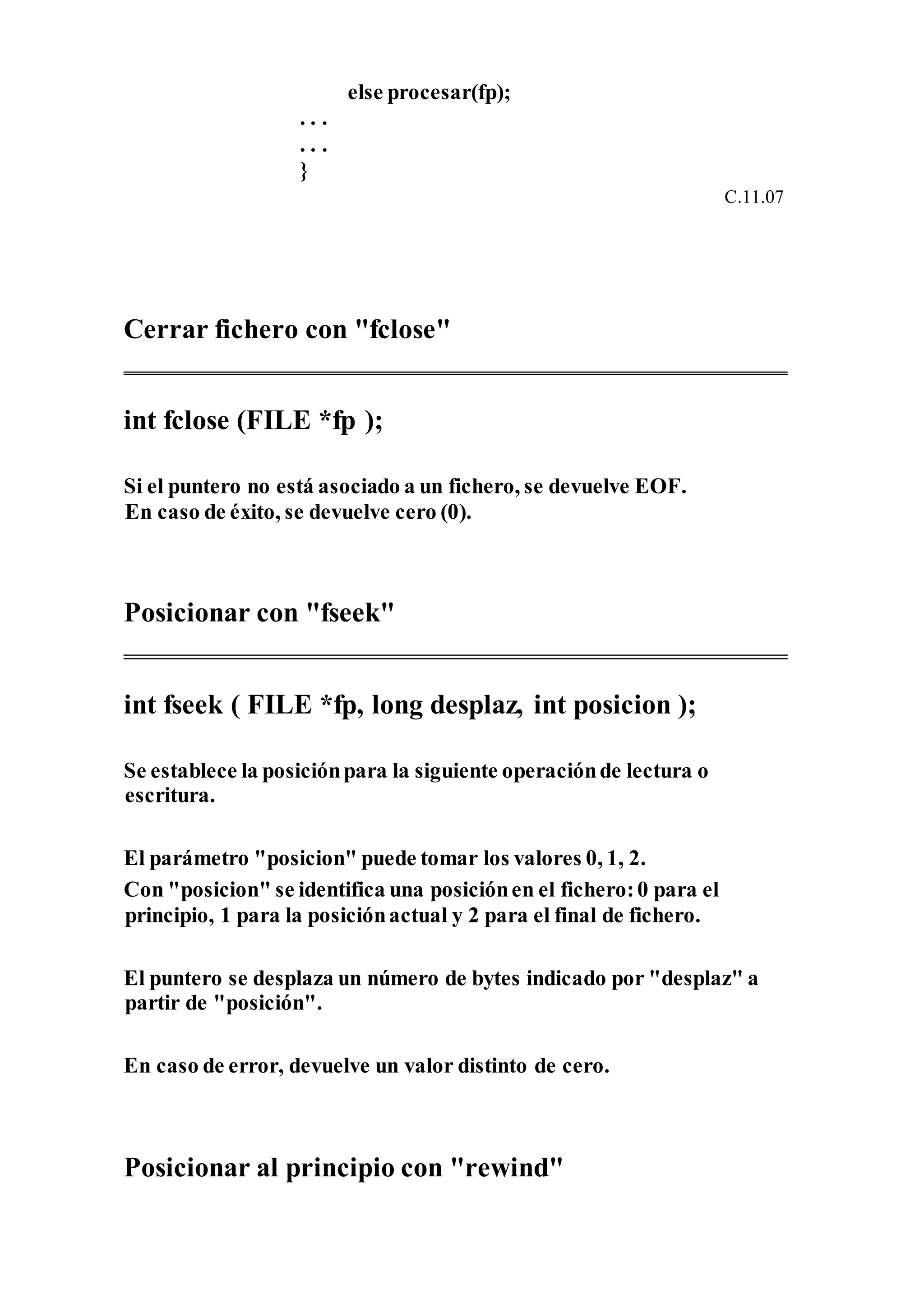 else procesar(fp);
. . .
. . .
}
C.11.07
Cerrar fichero con "fclose"
int fclose (FILE *fp );
Si el puntero no está asociado a un fichero, se devuelve EOF.
En caso de éxito, se devuelve cero (0).
Posicionar con "fseek"
int fseek ( FILE *fp, long desplaz, int posicion );
Se establece la posiciónpara la siguiente operaciónde lectura o
escritura.
El parámetro "posicion" puede tomar los valores 0, 1, 2.
Con "posicion" se identifica una posiciónen el fichero:0 para el
principio, 1 para la posiciónactual y 2 para el final de fichero.
El puntero se desplaza un número de bytes indicado por "desplaz" a
partir de "posición".
En caso de error, devuelve un valor distinto de cero.
Posicionar al principio con "rewind"
 