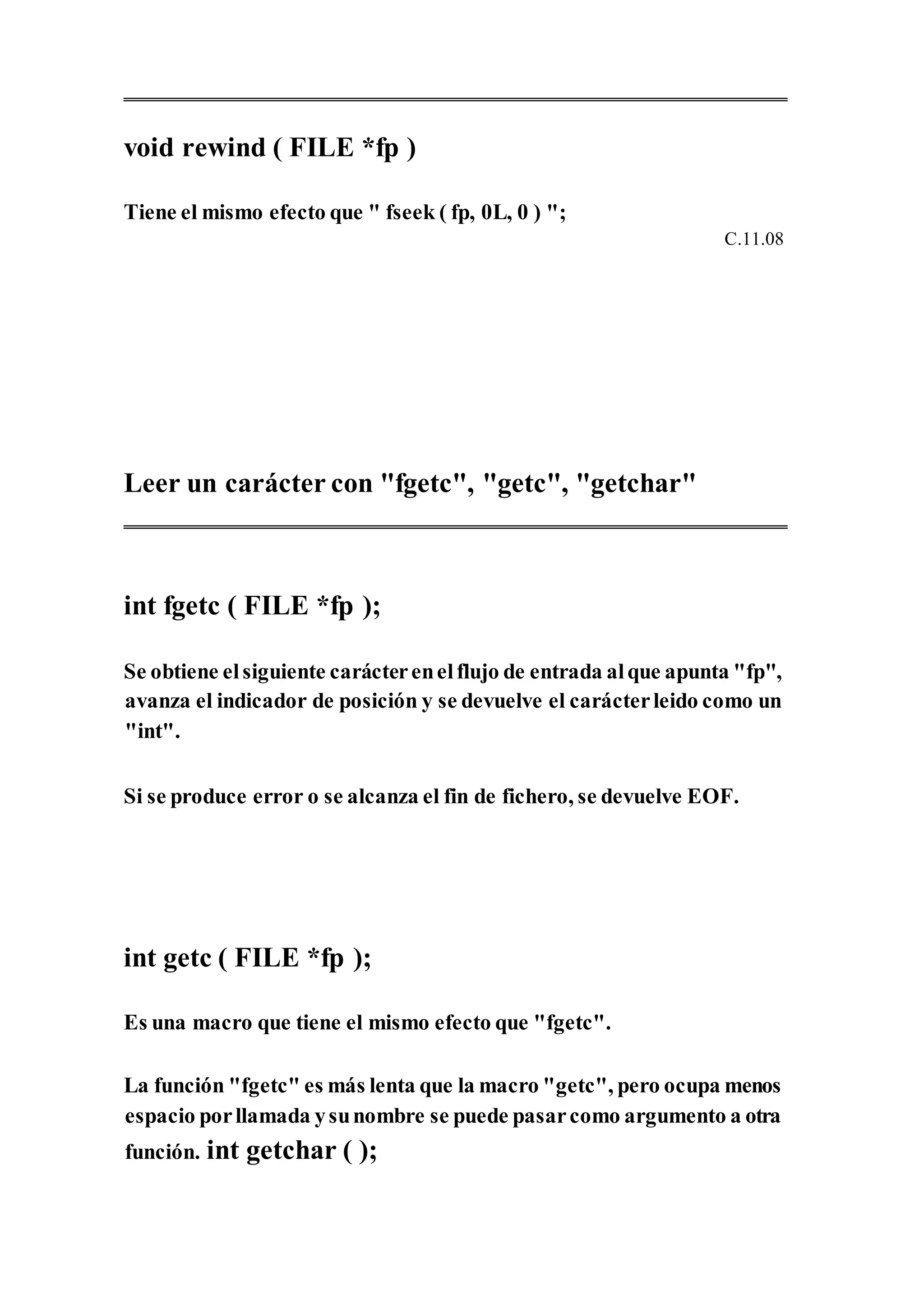void rewind ( FILE *fp )
Tiene el mismo efecto que " fseek ( fp, 0L, 0 ) ";
C.11.08
Leer un carácter con "fgetc", "getc", "getchar"
int fgetc ( FILE *fp );
Se obtiene elsiguiente carácterenelflujo de entrada alque apunta "fp",
avanza el indicador de posición y se devuelve el carácterleido como un
"int".
Si se produce error o se alcanza el fin de fichero, se devuelve EOF.
int getc ( FILE *fp );
Es una macro que tiene el mismo efecto que "fgetc".
La función "fgetc" es más lenta que la macro "getc", pero ocupa menos
espacio porllamada ysunombre se puede pasarcomo argumento a otra
función. int getchar ( );
 