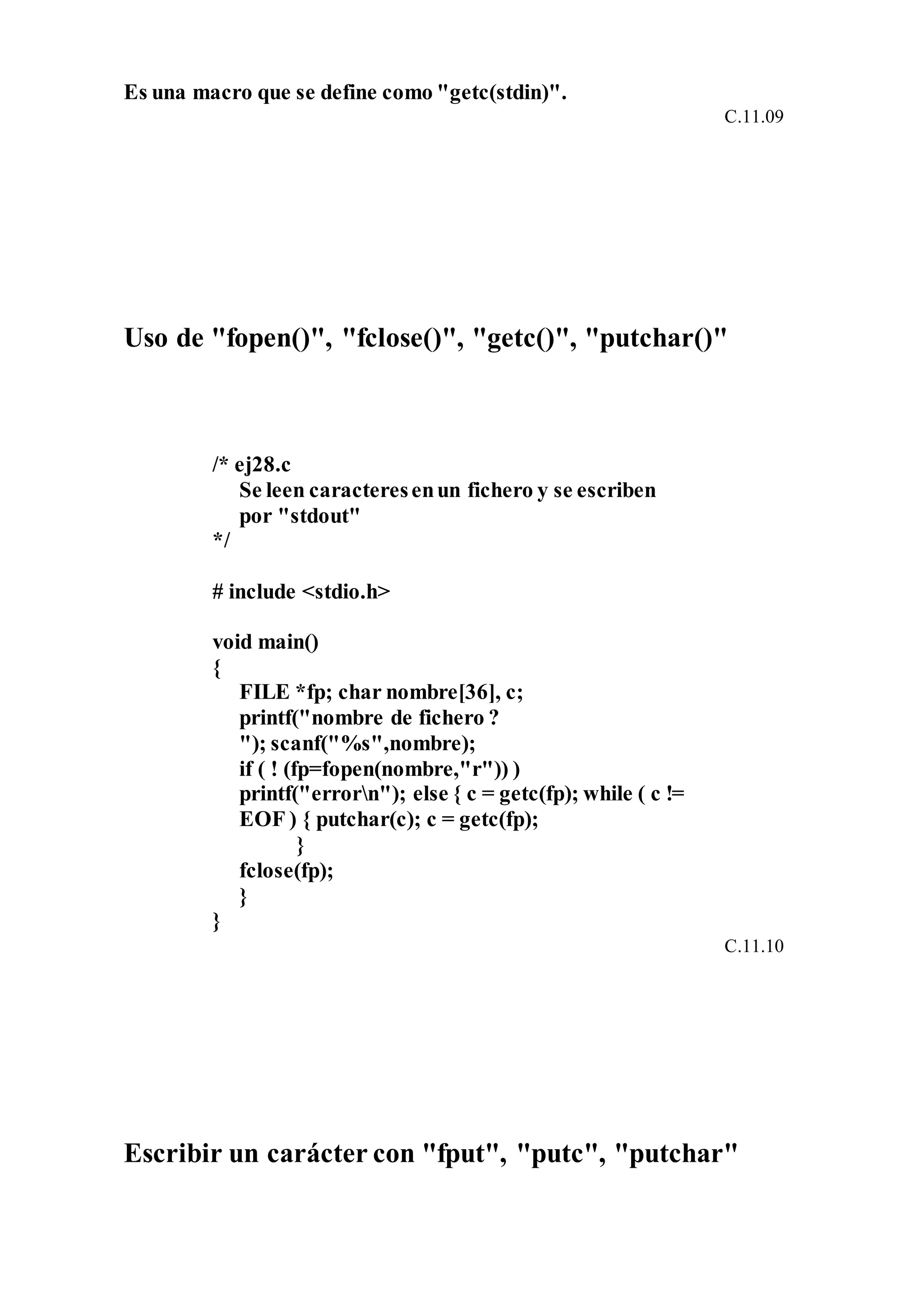 Es una macro que se define como "getc(stdin)".
C.11.09
Uso de "fopen()", "fclose()", "getc()", "putchar()"
/* ej28.c
Se leen caracteresenun fichero y se escriben
por "stdout"
*/
# include <stdio.h>
void main()
{
FILE *fp; char nombre[36], c;
printf("nombre de fichero ?
"); scanf("%s",nombre);
if ( ! (fp=fopen(nombre,"r")) )
printf("errorn"); else { c = getc(fp); while ( c !=
EOF ) { putchar(c); c = getc(fp);
}
fclose(fp);
}
}
C.11.10
Escribir un carácter con "fput", "putc", "putchar"
 