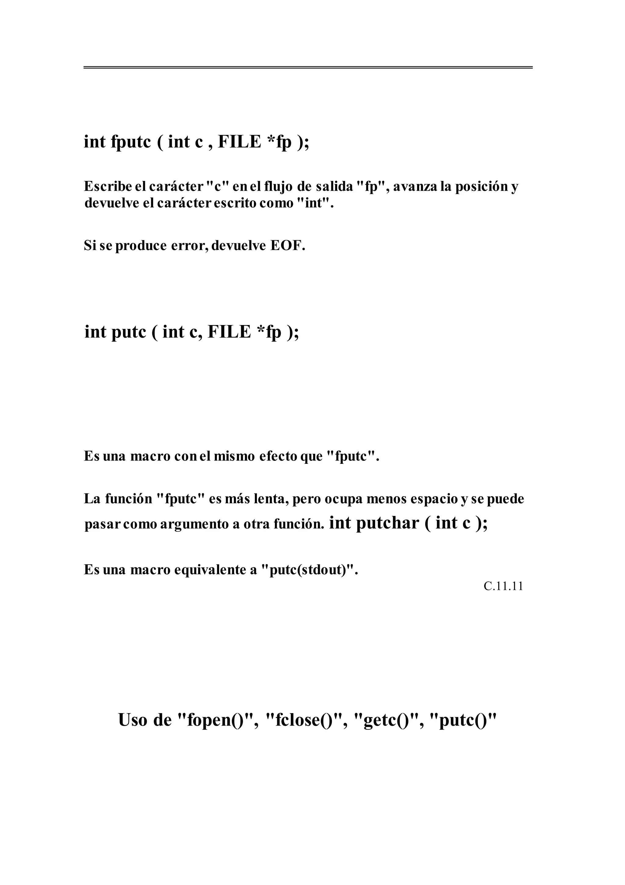 int fputc ( int c , FILE *fp );
Escribe el carácter"c" enel flujo de salida "fp", avanza la posición y
devuelve el carácterescrito como "int".
Si se produce error, devuelve EOF.
int putc ( int c, FILE *fp );
Es una macro conel mismo efecto que "fputc".
La función "fputc" es más lenta, pero ocupa menos espacio y se puede
pasarcomo argumento a otra función. int putchar ( int c );
Es una macro equivalente a "putc(stdout)".
C.11.11
Uso de "fopen()", "fclose()", "getc()", "putc()"
 