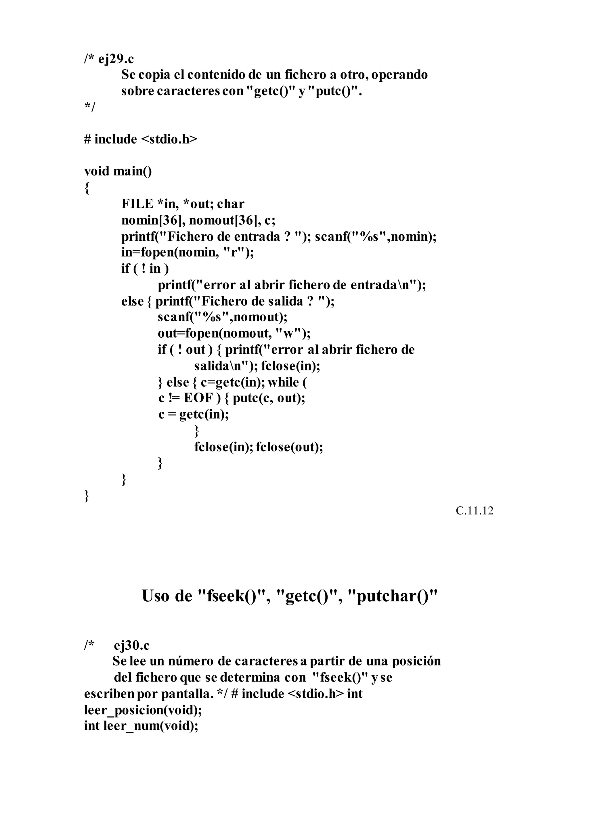 /* ej29.c
Se copia el contenido de un fichero a otro, operando
sobre caracterescon"getc()" y"putc()".
*/
# include <stdio.h>
void main()
{
FILE *in, *out; char
nomin[36], nomout[36], c;
printf("Fichero de entrada ? "); scanf("%s",nomin);
in=fopen(nomin, "r");
if ( ! in )
printf("error al abrir fichero de entradan");
else { printf("Fichero de salida ? ");
scanf("%s",nomout);
out=fopen(nomout, "w");
if ( ! out ) { printf("error al abrir fichero de
salidan"); fclose(in);
} else { c=getc(in);while (
c != EOF ) { putc(c, out);
c = getc(in);
}
fclose(in);fclose(out);
}
}
}
C.11.12
Uso de "fseek()", "getc()", "putchar()"
/* ej30.c
Se lee un número de caracteresa partir de una posición
del fichero que se determina con "fseek()" yse
escribenpor pantalla. */ # include <stdio.h> int
leer_posicion(void);
int leer_num(void);
 