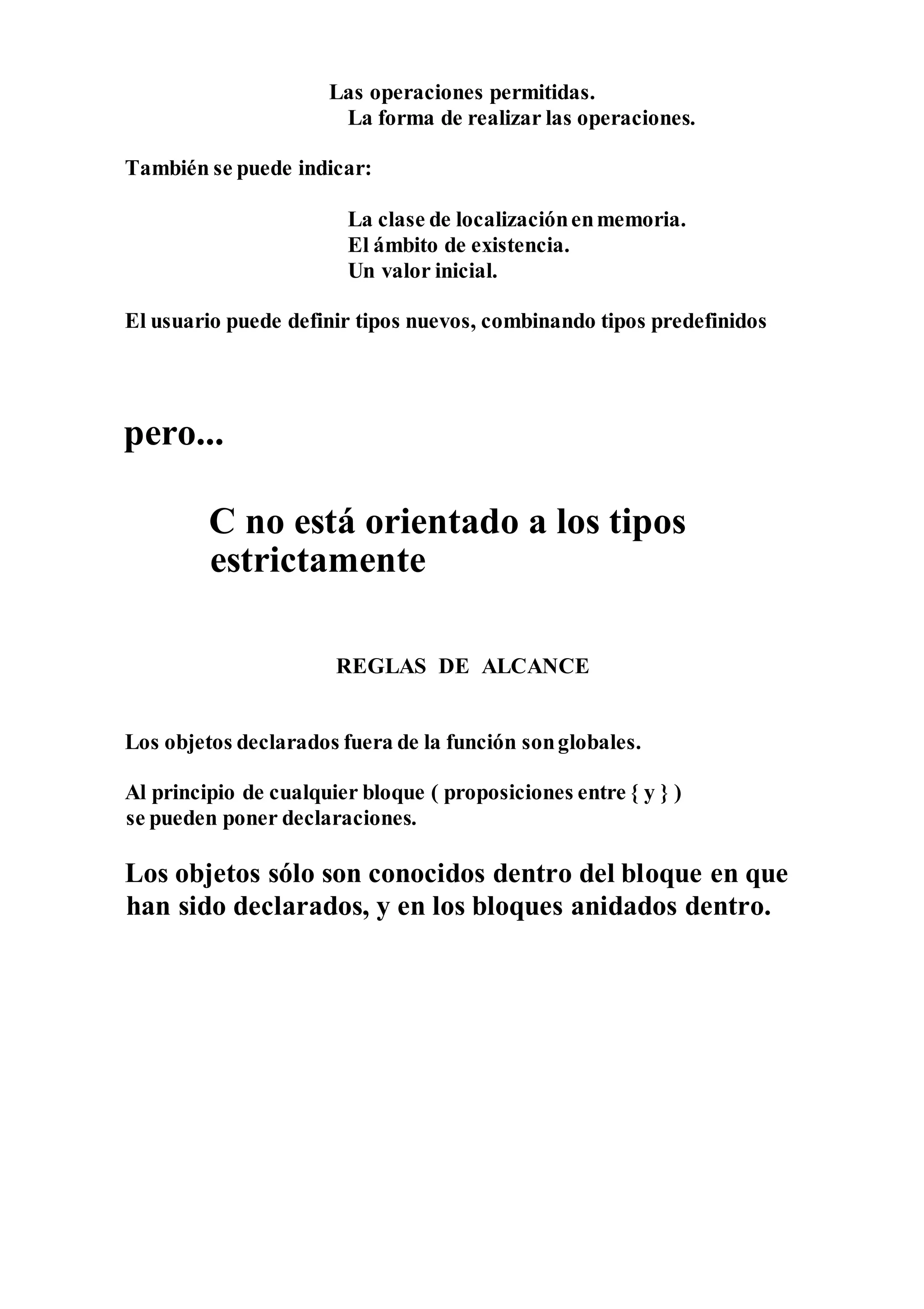 Las operaciones permitidas.
La forma de realizar las operaciones.
También se puede indicar:
La clase de localizaciónenmemoria.
El ámbito de existencia.
Un valor inicial.
El usuario puede definir tipos nuevos, combinando tipos predefinidos
pero...
C no está orientado a los tipos
estrictamente
REGLAS DE ALCANCE
Los objetos declarados fuera de la función songlobales.
Al principio de cualquier bloque ( proposiciones entre { y } )
se pueden poner declaraciones.
Los objetos sólo son conocidos dentro del bloque en que
han sido declarados, y en los bloques anidados dentro.
 