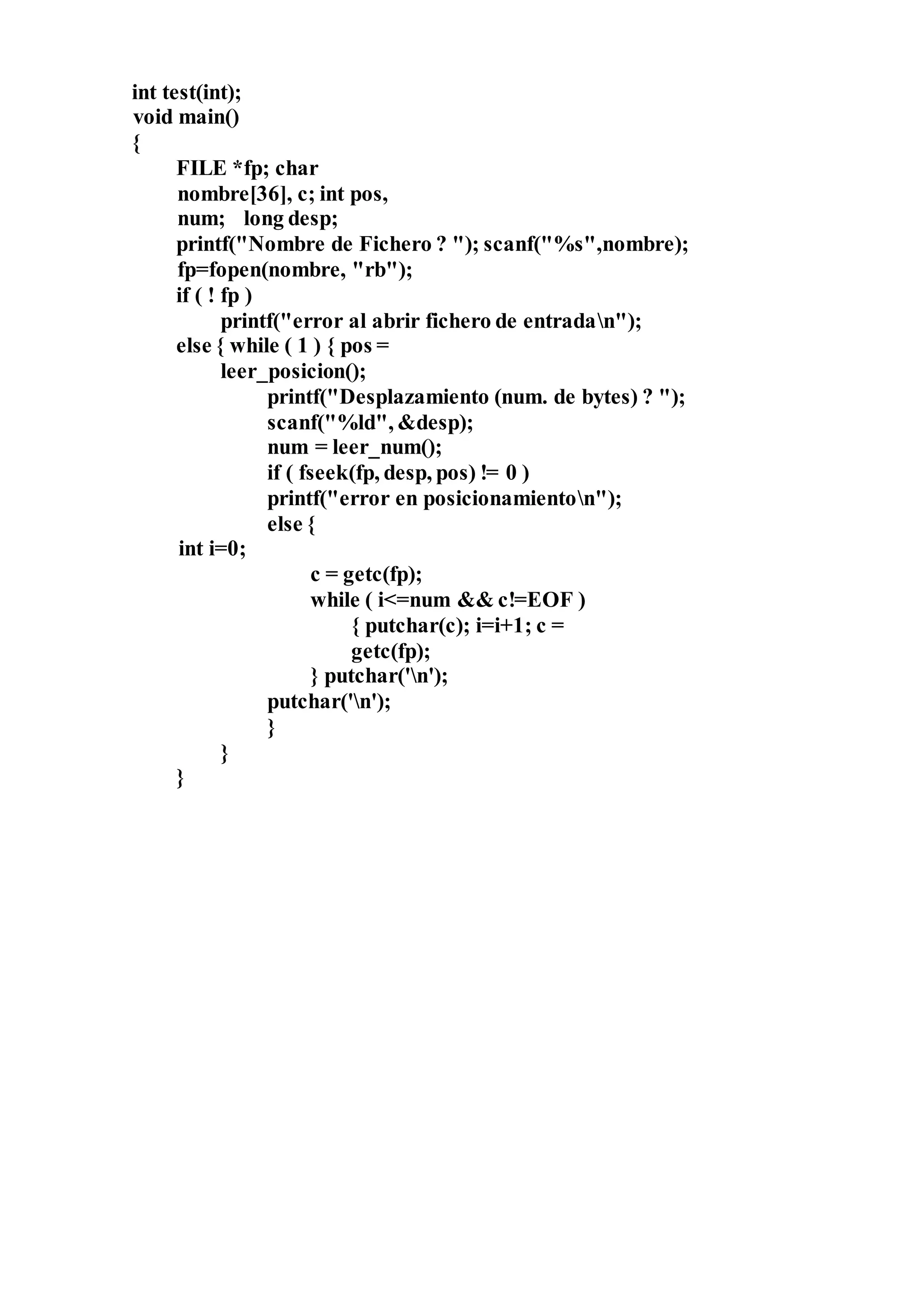 int test(int);
void main()
{
FILE *fp; char
nombre[36], c; int pos,
num; long desp;
printf("Nombre de Fichero ? "); scanf("%s",nombre);
fp=fopen(nombre, "rb");
if ( ! fp )
printf("error al abrir fichero de entradan");
else { while ( 1 ) { pos =
leer_posicion();
printf("Desplazamiento (num. de bytes) ? ");
scanf("%ld", &desp);
num = leer_num();
if ( fseek(fp, desp, pos) != 0 )
printf("error en posicionamienton");
else {
int i=0;
c = getc(fp);
while ( i<=num && c!=EOF )
{ putchar(c); i=i+1; c =
getc(fp);
} putchar('n');
putchar('n');
}
}
}
 