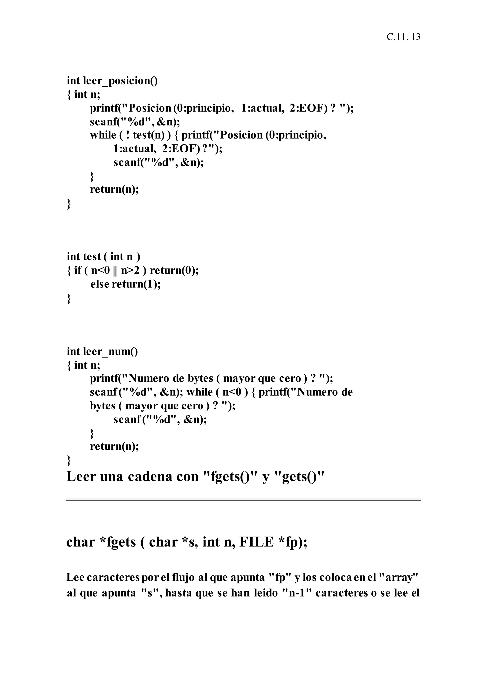 C.11. 13
int leer_posicion()
{ int n;
printf("Posicion(0:principio, 1:actual, 2:EOF) ? ");
scanf("%d", &n);
while ( ! test(n) ) { printf("Posicion (0:principio,
1:actual, 2:EOF)?");
scanf("%d", &n);
}
return(n);
}
int test ( int n )
{ if ( n<0 || n>2 ) return(0);
else return(1);
}
int leer_num()
{ int n;
printf("Numero de bytes ( mayor que cero ) ? ");
scanf("%d", &n); while ( n<0 ) { printf("Numero de
bytes ( mayor que cero ) ? ");
scanf("%d", &n);
}
return(n);
}
Leer una cadena con "fgets()" y "gets()"
char *fgets ( char *s, int n, FILE *fp);
Lee caracteresporel flujo al que apunta "fp" y los colocaenel "array"
al que apunta "s", hasta que se han leido "n-1" caracteres o se lee el
 