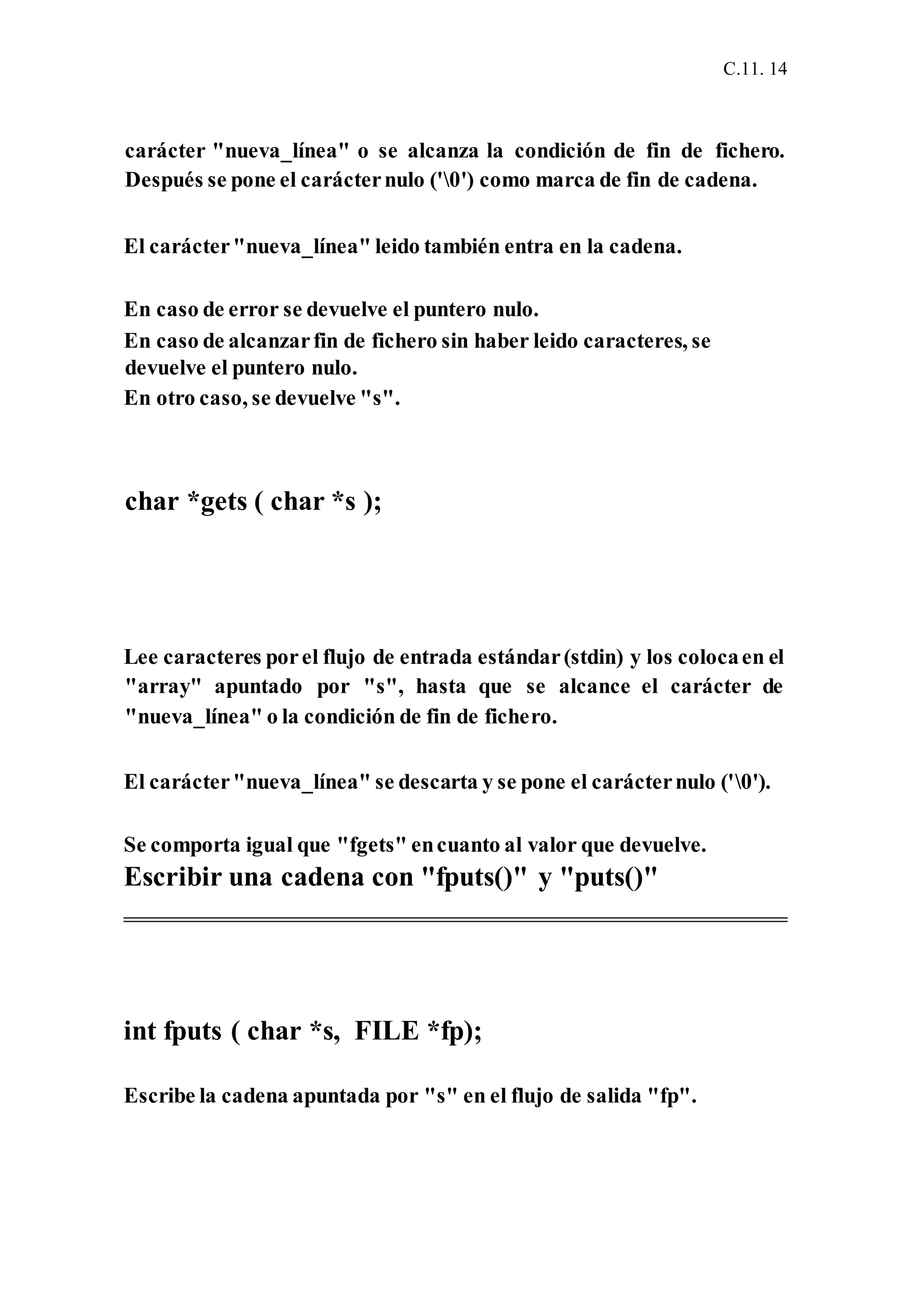 C.11. 14
carácter "nueva_línea" o se alcanza la condición de fin de fichero.
Después se pone el carácternulo ('0') como marca de fin de cadena.
El carácter"nueva_línea" leido también entra en la cadena.
En caso de error se devuelve el puntero nulo.
En caso de alcanzarfin de fichero sin haber leido caracteres, se
devuelve el puntero nulo.
En otro caso, se devuelve "s".
char *gets ( char *s );
Lee caracteres porel flujo de entrada estándar(stdin) y los colocaen el
"array" apuntado por "s", hasta que se alcance el carácter de
"nueva_línea" o la condición de fin de fichero.
El carácter"nueva_línea" se descarta y se pone el carácternulo ('0').
Se comporta igual que "fgets" encuanto al valor que devuelve.
Escribir una cadena con "fputs()" y "puts()"
int fputs ( char *s, FILE *fp);
Escribe la cadena apuntada por "s" en el flujo de salida "fp".
 
