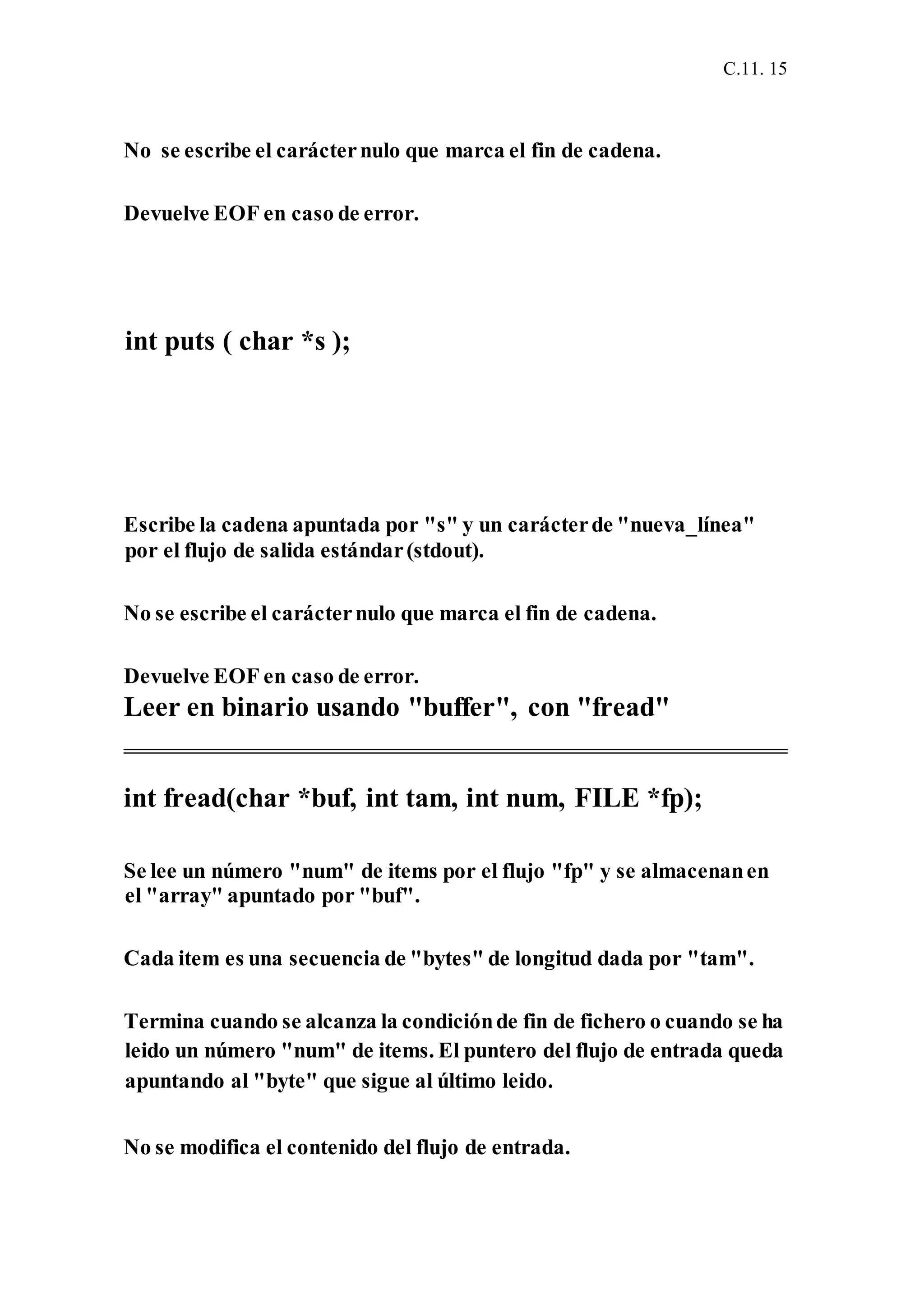 C.11. 15
No se escribe el carácternulo que marca el fin de cadena.
Devuelve EOF en caso de error.
int puts ( char *s );
Escribe la cadena apuntada por "s" y un carácterde "nueva_línea"
por el flujo de salida estándar(stdout).
No se escribe el carácternulo que marca el fin de cadena.
Devuelve EOF en caso de error.
Leer en binario usando "buffer", con "fread"
int fread(char *buf, int tam, int num, FILE *fp);
Se lee un número "num" de items por el flujo "fp" y se almacenanen
el "array" apuntado por "buf".
Cada item es una secuencia de "bytes" de longitud dada por "tam".
Termina cuando se alcanza la condiciónde fin de fichero o cuando se ha
leido un número "num" de items. El puntero del flujo de entrada queda
apuntando al "byte" que sigue al último leido.
No se modifica el contenido del flujo de entrada.
 