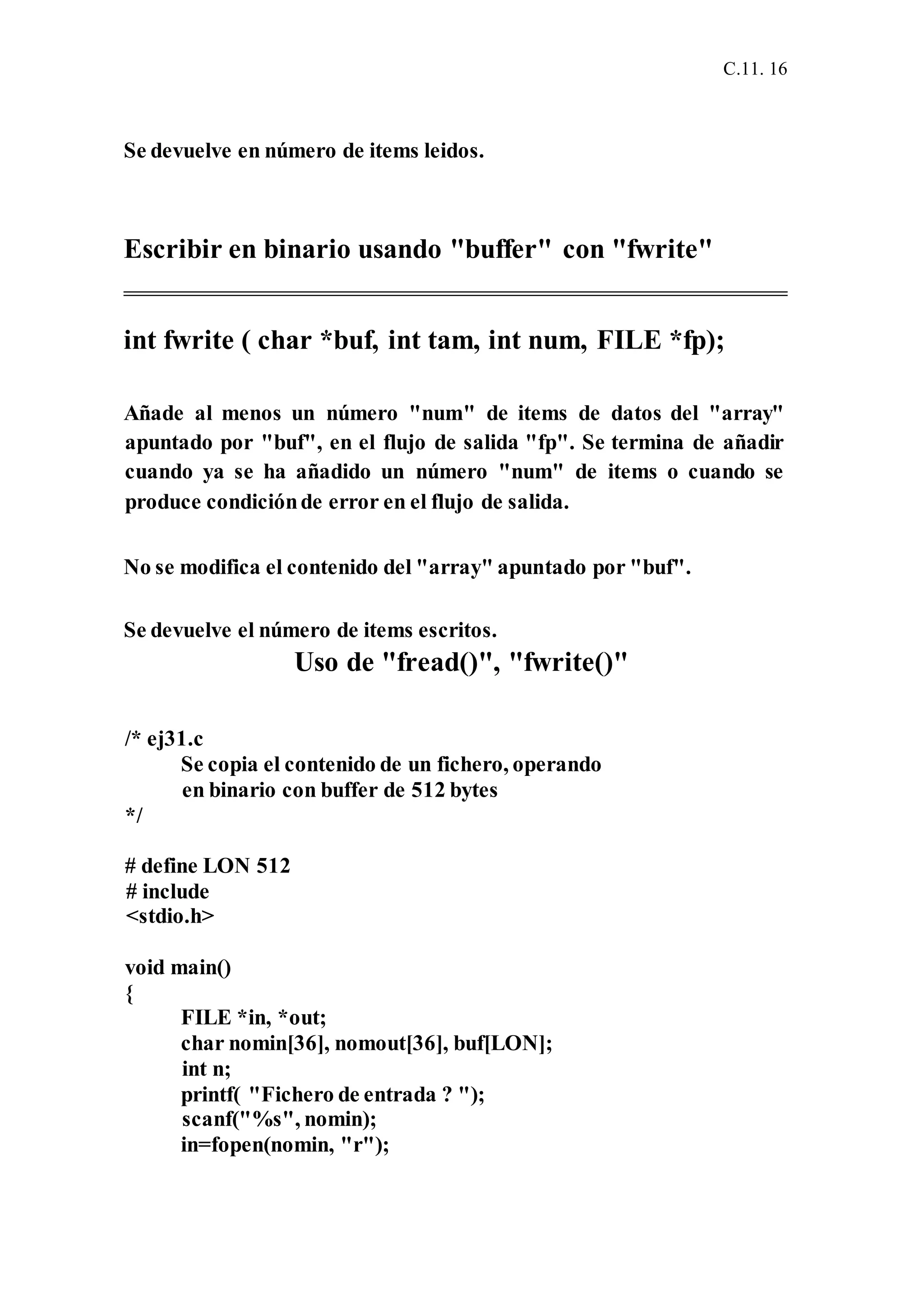 C.11. 16
Se devuelve en número de items leidos.
Escribir en binario usando "buffer" con "fwrite"
int fwrite ( char *buf, int tam, int num, FILE *fp);
Añade al menos un número "num" de items de datos del "array"
apuntado por "buf", en el flujo de salida "fp". Se termina de añadir
cuando ya se ha añadido un número "num" de items o cuando se
produce condiciónde error en el flujo de salida.
No se modifica el contenido del "array" apuntado por "buf".
Se devuelve el número de items escritos.
Uso de "fread()", "fwrite()"
/* ej31.c
Se copia el contenido de un fichero, operando
en binario con buffer de 512 bytes
*/
# define LON 512
# include
<stdio.h>
void main()
{
FILE *in, *out;
char nomin[36], nomout[36], buf[LON];
int n;
printf( "Fichero de entrada ? ");
scanf("%s", nomin);
in=fopen(nomin, "r");
 