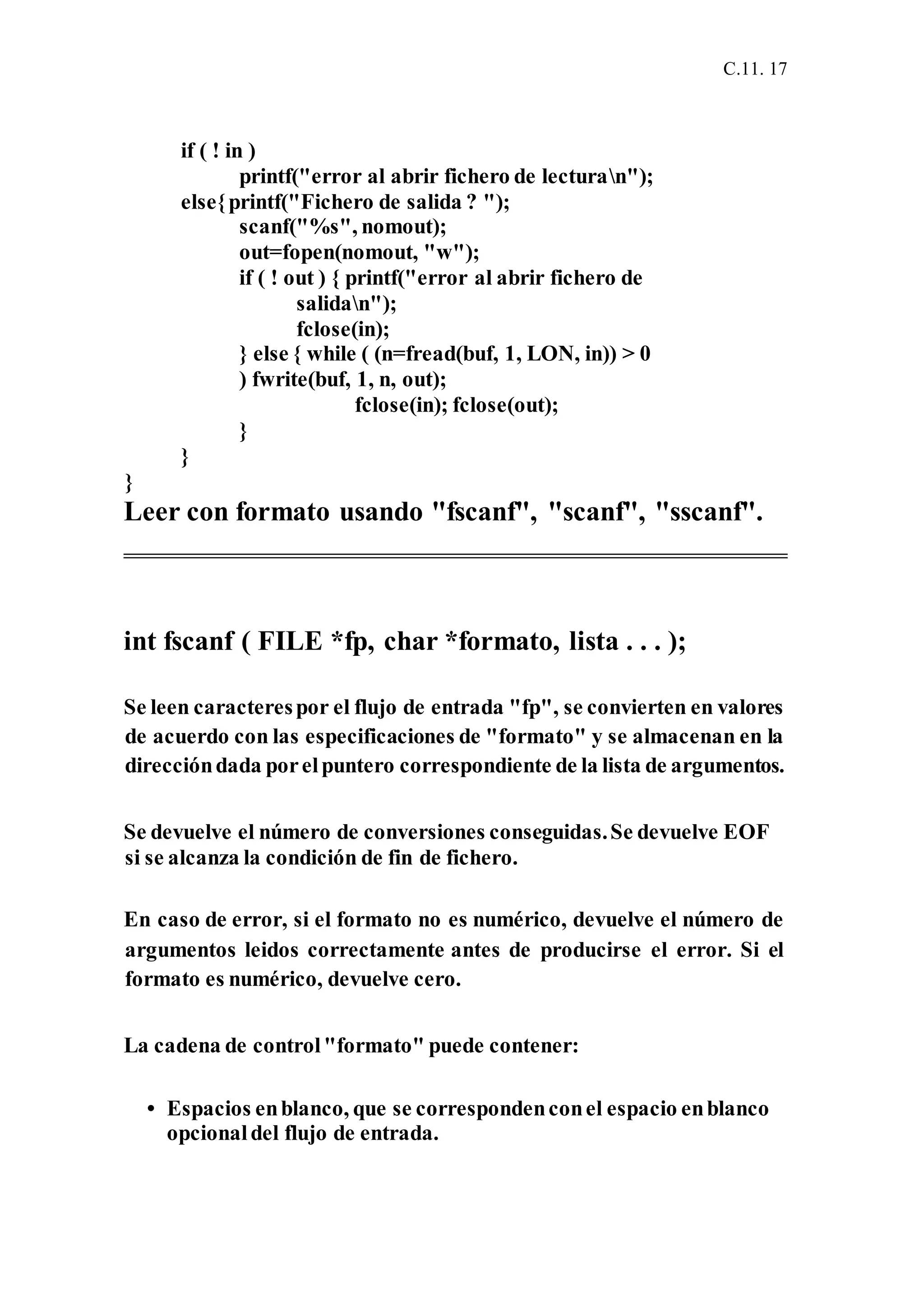 C.11. 17
if ( ! in )
printf("error al abrir fichero de lecturan");
else{printf("Fichero de salida ? ");
scanf("%s", nomout);
out=fopen(nomout, "w");
if ( ! out ) { printf("error al abrir fichero de
salidan");
fclose(in);
} else { while ( (n=fread(buf, 1, LON, in)) > 0
) fwrite(buf, 1, n, out);
fclose(in); fclose(out);
}
}
}
Leer con formato usando "fscanf", "scanf", "sscanf".
int fscanf ( FILE *fp, char *formato, lista . . . );
Se leen caracterespor el flujo de entrada "fp", se convierten en valores
de acuerdo con las especificaciones de "formato" y se almacenan en la
direccióndada porelpuntero correspondiente de la lista de argumentos.
Se devuelve el número de conversiones conseguidas.Se devuelve EOF
si se alcanza la condición de fin de fichero.
En caso de error, si el formato no es numérico, devuelve el número de
argumentos leidos correctamente antes de producirse el error. Si el
formato es numérico, devuelve cero.
La cadena de control"formato" puede contener:
• Espacios enblanco, que se correspondenconel espacio enblanco
opcionaldel flujo de entrada.
 