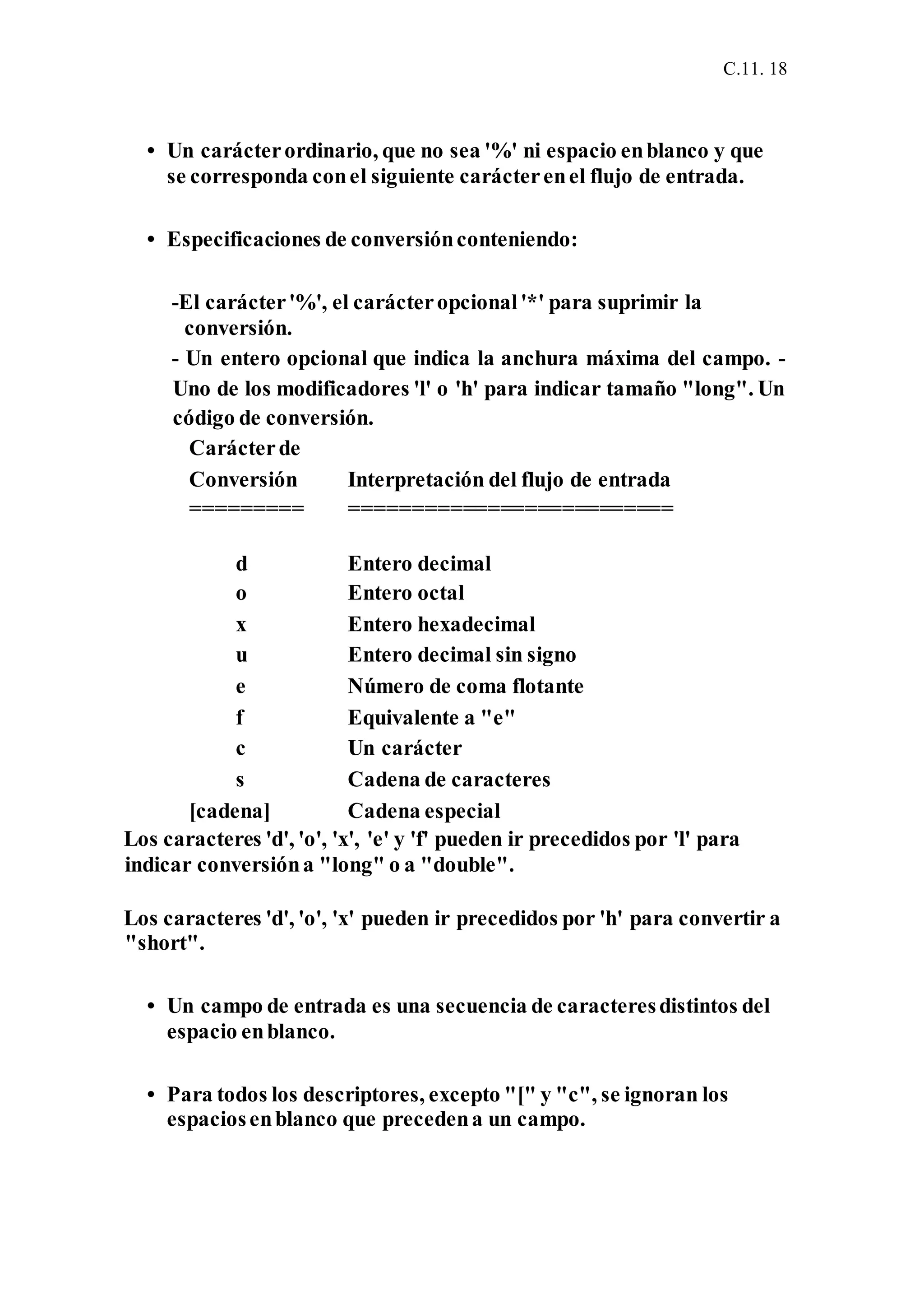 C.11. 18
• Un carácterordinario, que no sea '%' ni espacio enblanco y que
se corresponda conel siguiente carácterenel flujo de entrada.
• Especificaciones de conversiónconteniendo:
-El carácter'%', el carácteropcional'*' para suprimir la
conversión.
- Un entero opcional que indica la anchura máxima del campo. -
Uno de los modificadores 'l' o 'h' para indicar tamaño "long". Un
código de conversión.
Carácterde
Conversión Interpretación del flujo de entrada
========= ==========================
d Entero decimal
o Entero octal
x Entero hexadecimal
u Entero decimal sin signo
e Número de coma flotante
f Equivalente a "e"
c Un carácter
s Cadena de caracteres
[cadena] Cadena especial
Los caracteres 'd', 'o', 'x', 'e' y 'f' pueden ir precedidos por 'l' para
indicar conversióna "long" o a "double".
Los caracteres 'd', 'o', 'x' pueden ir precedidos por 'h' para convertir a
"short".
• Un campo de entrada es una secuencia de caracteresdistintos del
espacio enblanco.
• Para todos los descriptores, excepto "[" y "c", se ignoran los
espaciosenblanco que precedena un campo.
 