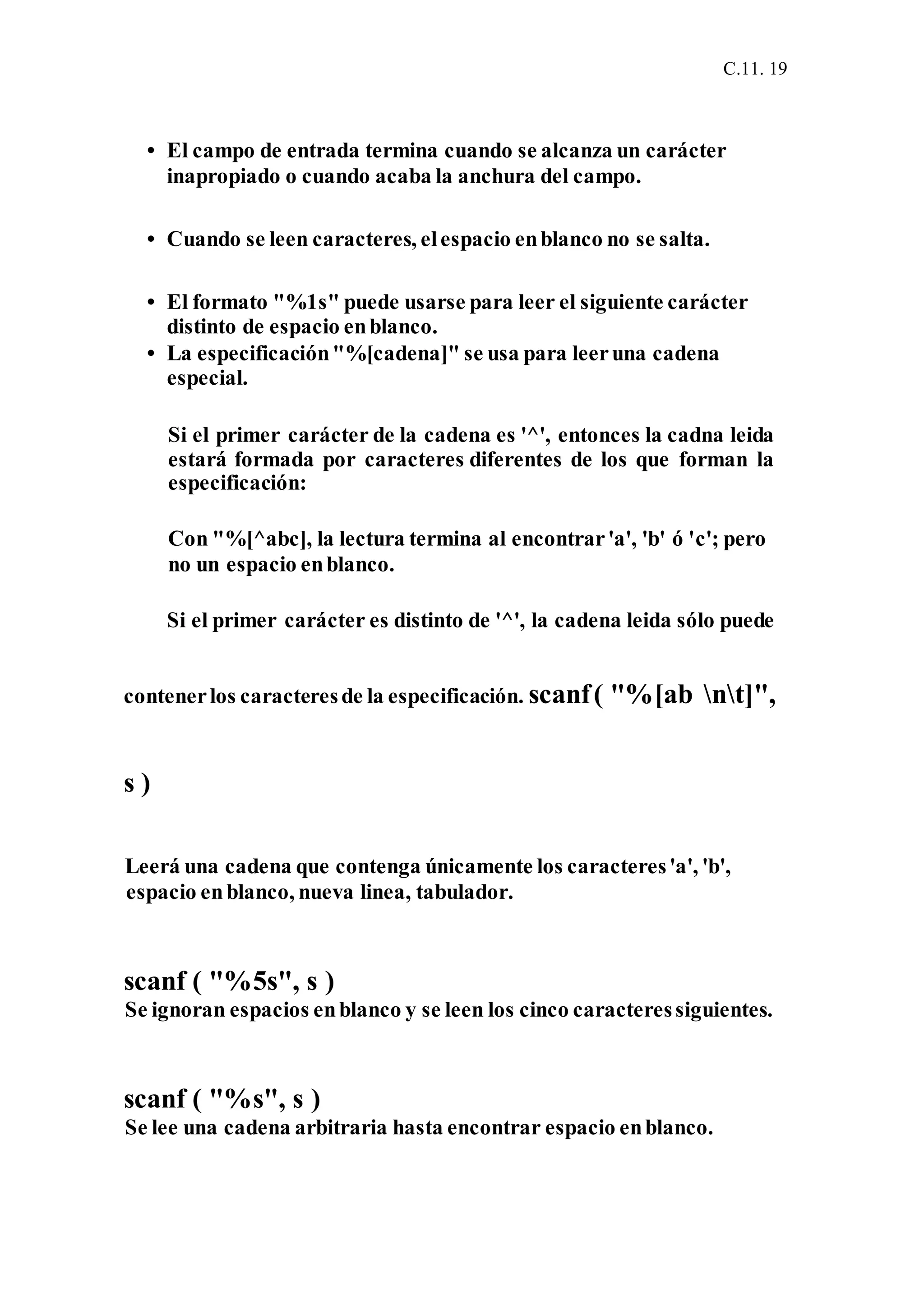 C.11. 19
• El campo de entrada termina cuando se alcanza un carácter
inapropiado o cuando acaba la anchura del campo.
• Cuando se leen caracteres, elespacio enblanco no se salta.
• El formato "%1s" puede usarse para leer el siguiente carácter
distinto de espacio enblanco.
• La especificación"%[cadena]" se usa para leeruna cadena
especial.
Si el primer carácter de la cadena es '^', entonces la cadna leida
estará formada por caracteres diferentes de los que forman la
especificación:
Con "%[^abc], la lectura termina al encontrar'a', 'b' ó 'c'; pero
no un espacio enblanco.
Si el primer carácter es distinto de '^', la cadena leida sólo puede
contenerlos caracteresde la especificación. scanf( "%[ab nt]",
s )
Leerá una cadena que contenga únicamente los caracteres'a', 'b',
espacio enblanco, nueva linea, tabulador.
scanf ( "%5s", s )
Se ignoran espacios enblanco y se leen los cinco caracteressiguientes.
scanf ( "%s", s )
Se lee una cadena arbitraria hasta encontrar espacio enblanco.
 