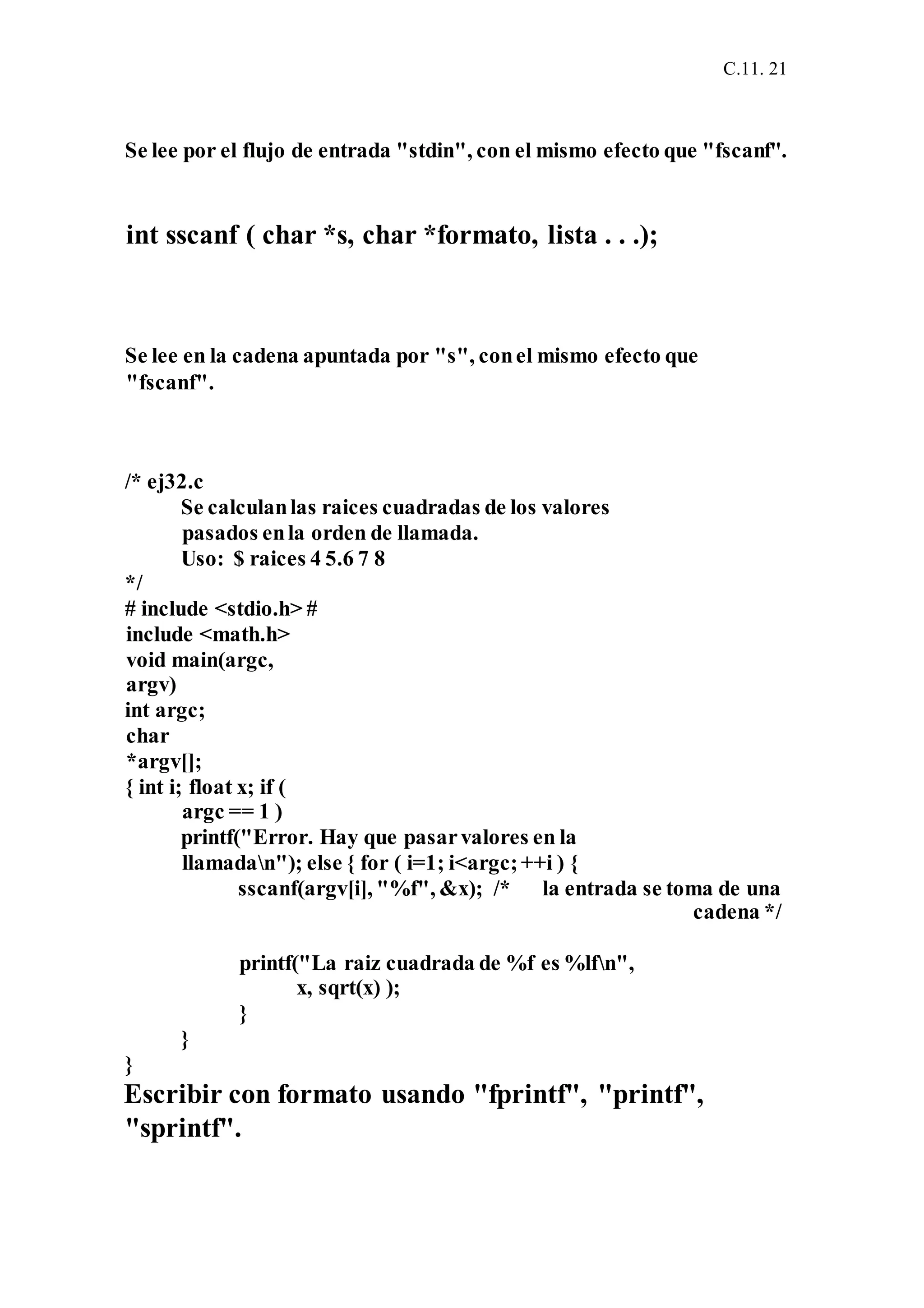 C.11. 21
Se lee por el flujo de entrada "stdin", con el mismo efecto que "fscanf".
int sscanf ( char *s, char *formato, lista . . .);
Se lee en la cadena apuntada por "s", conel mismo efecto que
"fscanf".
/* ej32.c
Se calculanlas raices cuadradas de los valores
pasados enla orden de llamada.
Uso: $ raices 4 5.6 7 8
*/
# include <stdio.h> #
include <math.h>
void main(argc,
argv)
int argc;
char
*argv[];
{ int i; float x; if (
argc == 1 )
printf("Error. Hay que pasarvalores en la
llamadan"); else { for ( i=1; i<argc;++i ) {
sscanf(argv[i], "%f", &x); /* la entrada se toma de una
cadena */
printf("La raiz cuadrada de %f es %lfn",
x, sqrt(x) );
}
}
}
Escribir con formato usando "fprintf", "printf",
"sprintf".
 