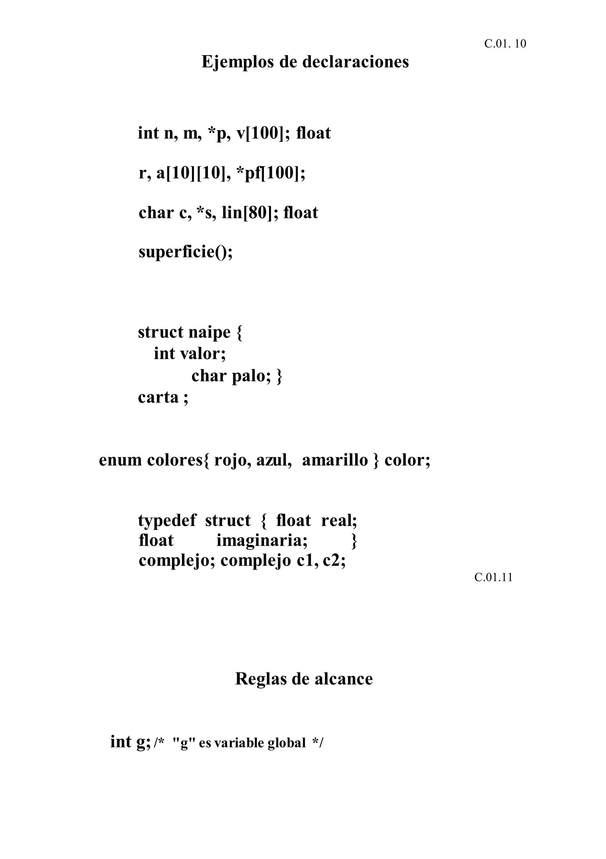 C.01. 10
Ejemplos de declaraciones
int n, m, *p, v[100]; float
r, a[10][10], *pf[100];
char c, *s, lin[80]; float
superficie();
struct naipe {
int valor;
char palo; }
carta ;
enum colores{ rojo, azul, amarillo } color;
typedef struct { float real;
float imaginaria; }
complejo; complejo c1, c2;
C.01.11
Reglas de alcance
int g;/* "g" es variable global */
 