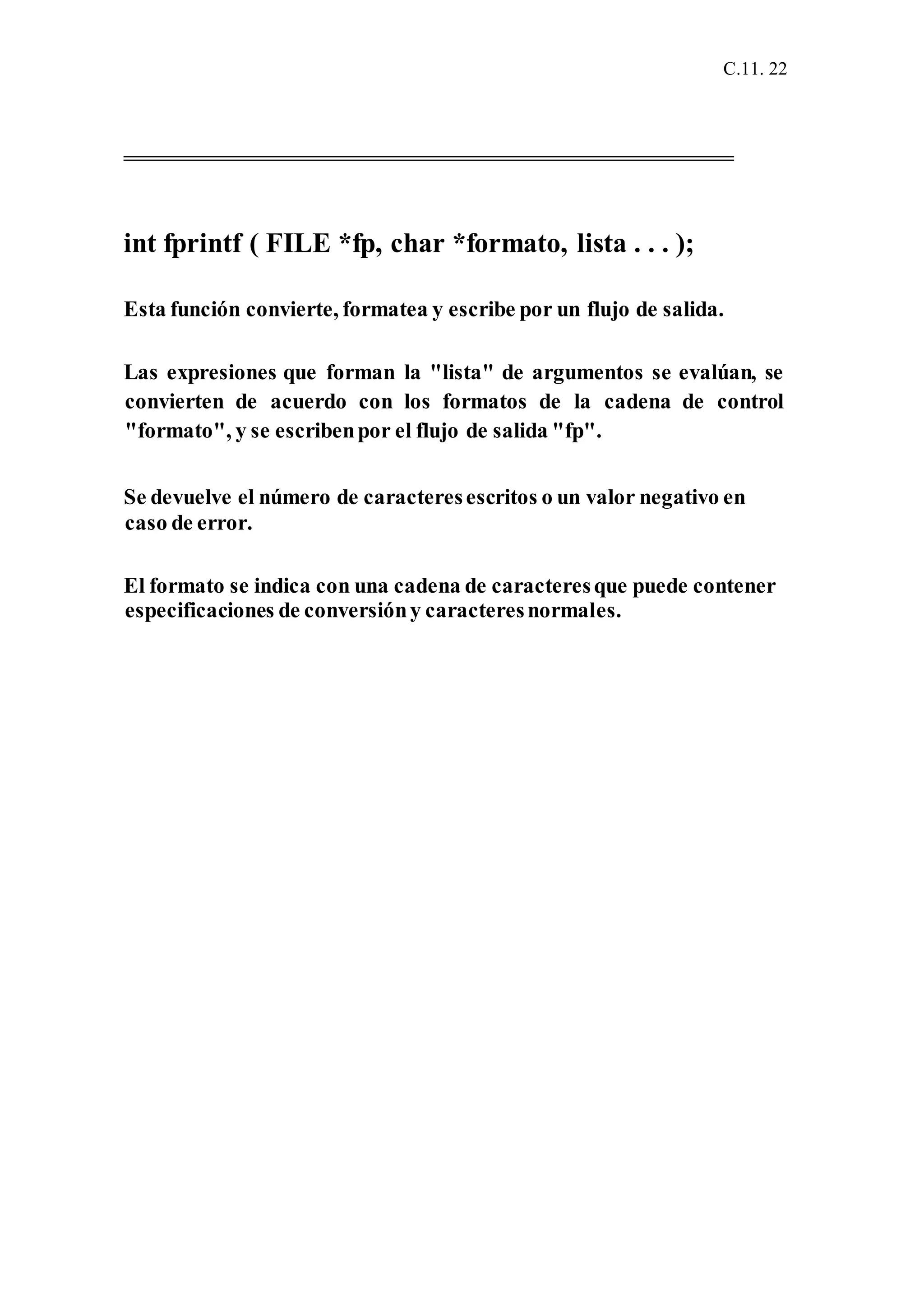 C.11. 22
int fprintf ( FILE *fp, char *formato, lista . . . );
Esta función convierte, formatea y escribe por un flujo de salida.
Las expresiones que forman la "lista" de argumentos se evalúan, se
convierten de acuerdo con los formatos de la cadena de control
"formato", y se escribenpor el flujo de salida "fp".
Se devuelve el número de caracteresescritos o un valor negativo en
caso de error.
El formato se indica con una cadena de caracteresque puede contener
especificaciones de conversióny caracteresnormales.
 
