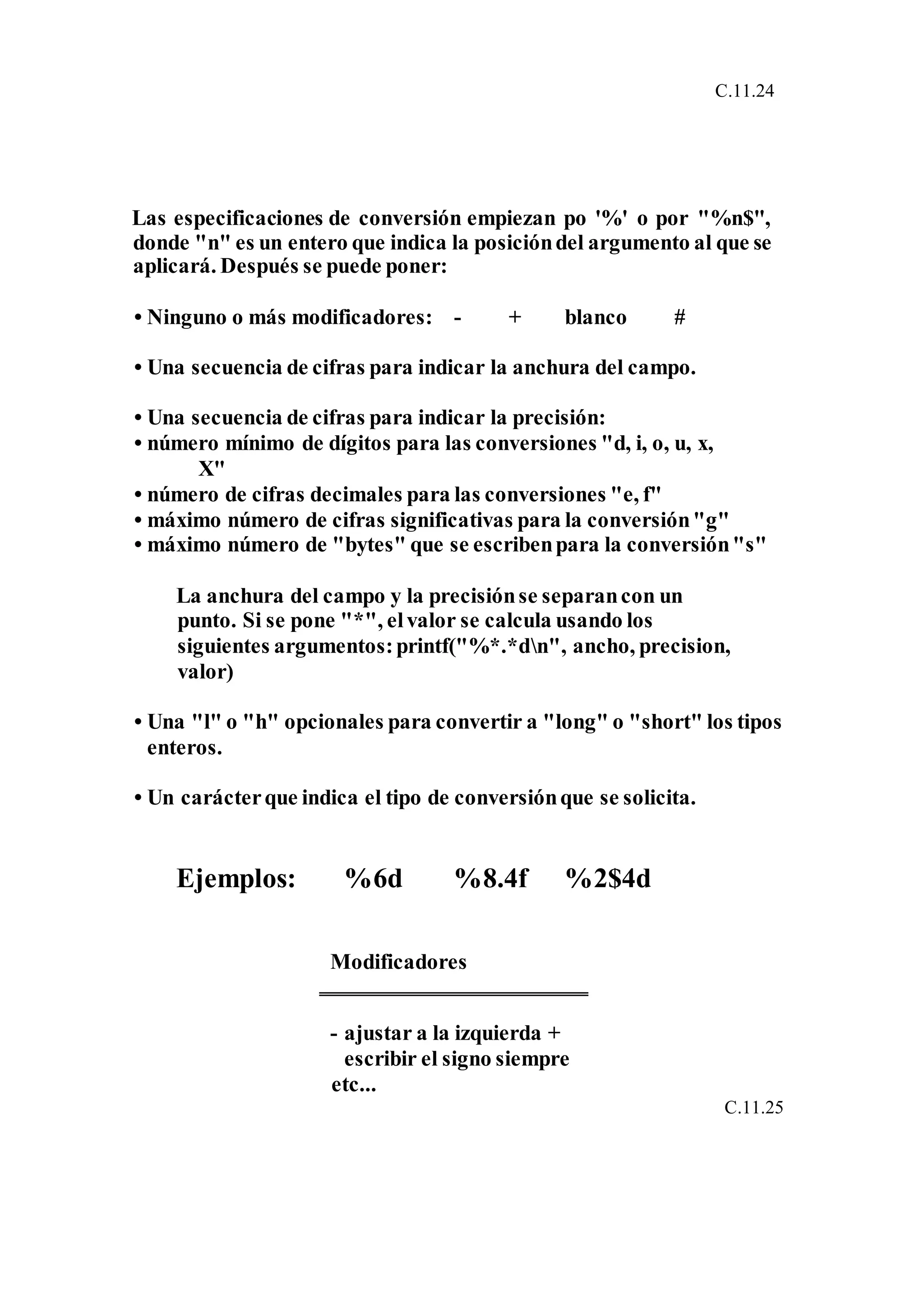 C.11.24
Las especificaciones de conversión empiezan po '%' o por "%n$",
donde "n" es un entero que indica la posicióndel argumento al que se
aplicará. Después se puede poner:
• Ninguno o más modificadores: - + blanco #
• Una secuencia de cifras para indicar la anchura del campo.
• Una secuencia de cifras para indicar la precisión:
• número mínimo de dígitos para las conversiones "d, i, o, u, x,
X"
• número de cifras decimales para las conversiones "e, f"
• máximo número de cifras significativas para la conversión"g"
• máximo número de "bytes" que se escribenpara la conversión"s"
La anchura del campo y la precisiónse separancon un
punto. Si se pone "*", elvalor se calcula usando los
siguientes argumentos:printf("%*.*dn", ancho, precision,
valor)
• Una "l" o "h" opcionales para convertir a "long" o "short" los tipos
enteros.
• Un carácterque indica el tipo de conversiónque se solicita.
Ejemplos: %6d %8.4f %2$4d
Modificadores
- ajustar a la izquierda +
escribir el signo siempre
etc...
C.11.25
 