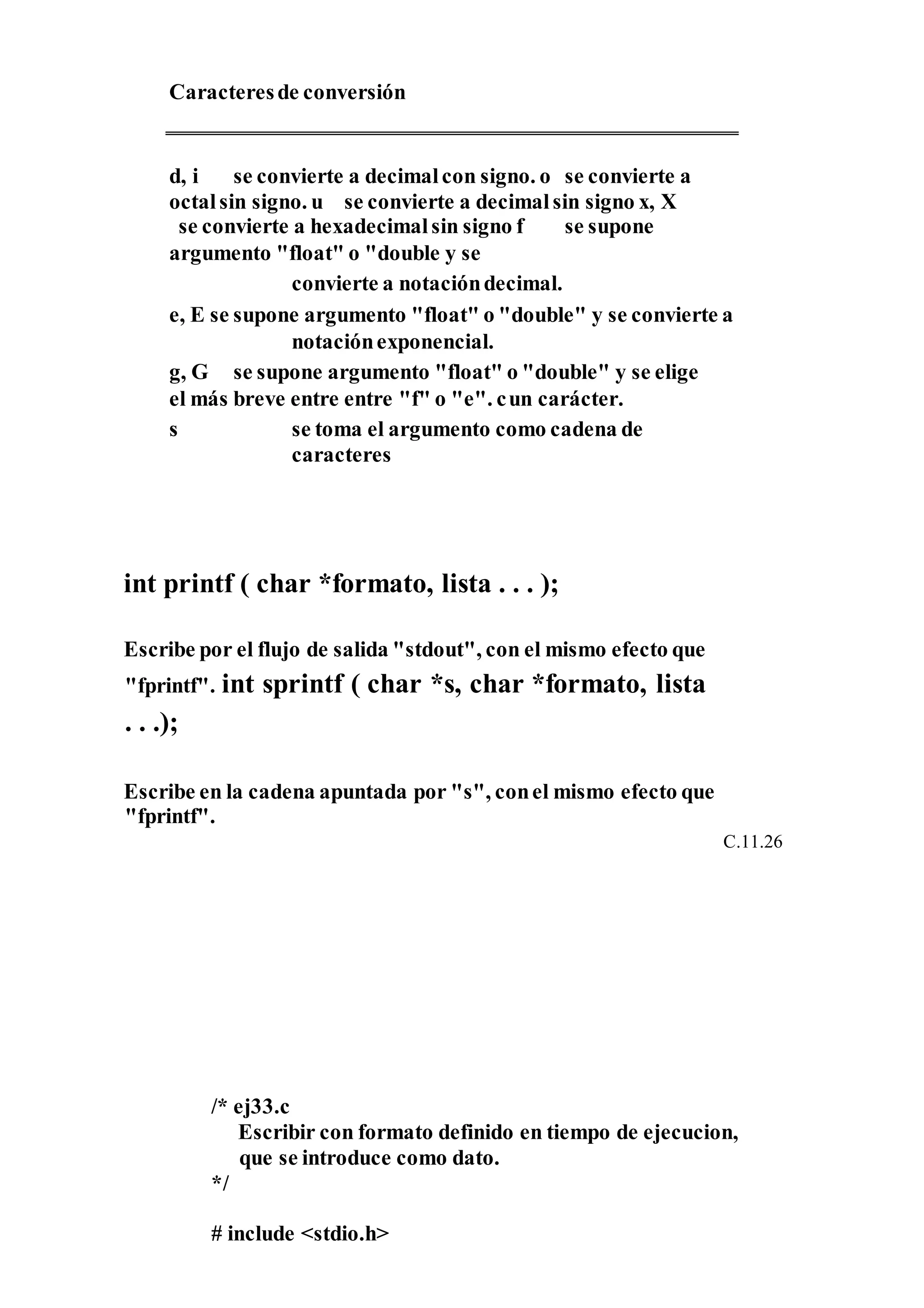 Caracteresde conversión
d, i se convierte a decimalcon signo. o se convierte a
octalsin signo. u se convierte a decimalsin signo x, X
se convierte a hexadecimalsin signo f se supone
argumento "float" o "double y se
convierte a notacióndecimal.
e, E se supone argumento "float" o "double" y se convierte a
notaciónexponencial.
g, G se supone argumento "float" o "double" y se elige
el más breve entre entre "f" o "e". cun carácter.
s se toma el argumento como cadena de
caracteres
int printf ( char *formato, lista . . . );
Escribe por el flujo de salida "stdout", con el mismo efecto que
"fprintf". int sprintf ( char *s, char *formato, lista
. . .);
Escribe en la cadena apuntada por "s", conel mismo efecto que
"fprintf".
C.11.26
/* ej33.c
Escribir con formato definido en tiempo de ejecucion,
que se introduce como dato.
*/
# include <stdio.h>
 