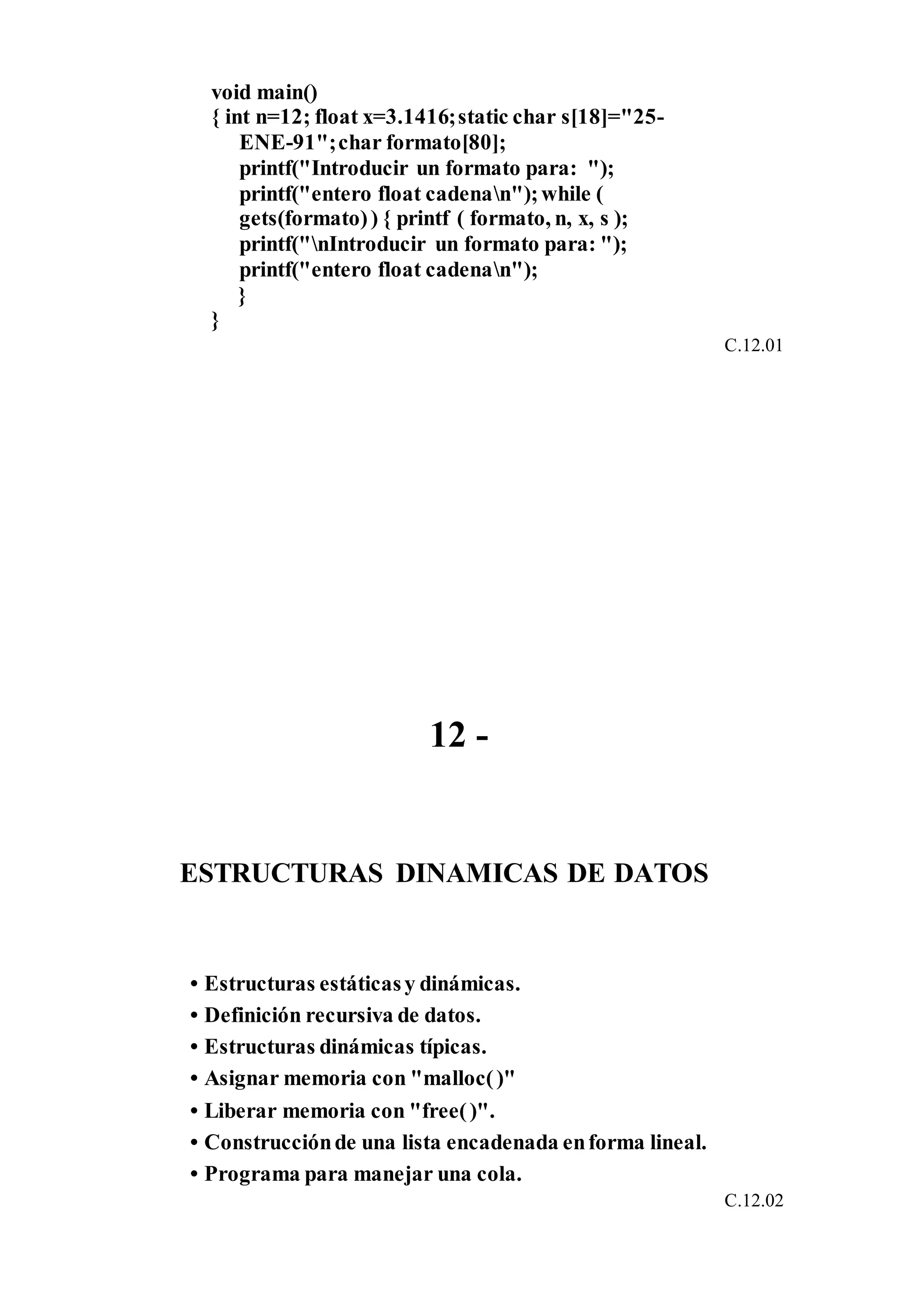 void main()
{ int n=12; float x=3.1416;static char s[18]="25-
ENE-91";char formato[80];
printf("Introducir un formato para: ");
printf("entero float cadenan");while (
gets(formato)) { printf ( formato, n, x, s );
printf("nIntroducir un formato para: ");
printf("entero float cadenan");
}
}
C.12.01
12 -
ESTRUCTURAS DINAMICAS DE DATOS
• Estructuras estáticasy dinámicas.
• Definición recursiva de datos.
• Estructuras dinámicas típicas.
• Asignar memoria con "malloc()"
• Liberar memoria con "free()".
• Construcciónde una lista encadenada enforma lineal.
• Programa para manejar una cola.
C.12.02
 