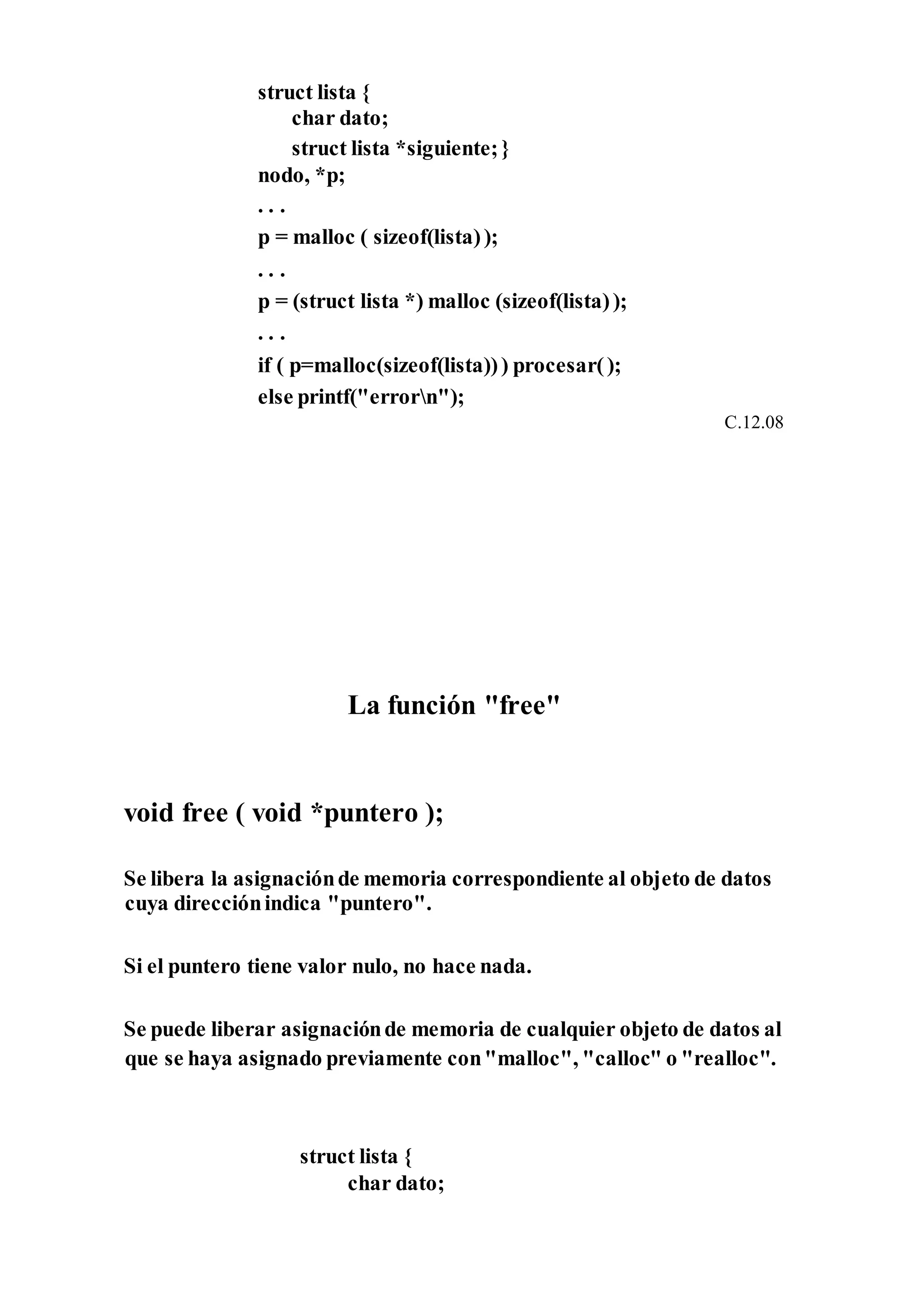 struct lista {
char dato;
struct lista *siguiente;}
nodo, *p;
. . .
p = malloc ( sizeof(lista));
. . .
p = (struct lista *) malloc (sizeof(lista));
. . .
if ( p=malloc(sizeof(lista))) procesar();
else printf("errorn");
C.12.08
La función "free"
void free ( void *puntero );
Se libera la asignaciónde memoria correspondiente al objeto de datos
cuya direcciónindica "puntero".
Si el puntero tiene valor nulo, no hace nada.
Se puede liberar asignaciónde memoria de cualquier objeto de datos al
que se haya asignado previamente con"malloc", "calloc" o "realloc".
struct lista {
char dato;
 