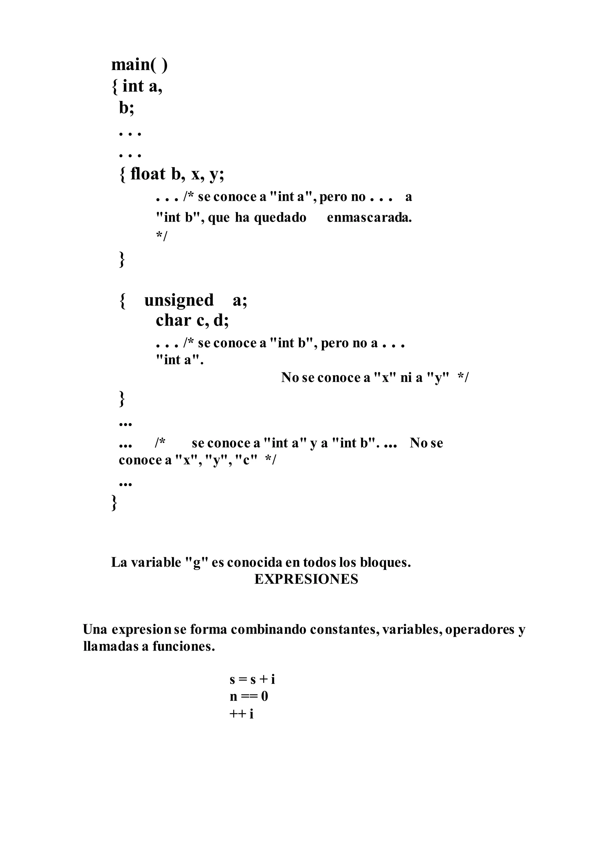 main( )
{ int a,
b;
. . .
. . .
{ float b, x, y;
. . . /* se conoce a "int a", pero no . . . a
"int b", que ha quedado enmascarada.
*/
}
{ unsigned a;
char c, d;
. . . /* se conoce a "int b", pero no a . . .
"int a".
No se conoce a "x" ni a "y" */
}
...
... /* se conoce a "int a" y a "int b". ... No se
conoce a "x", "y", "c" */
...
}
La variable "g" es conocida en todos los bloques.
EXPRESIONES
Una expresionse forma combinando constantes, variables, operadores y
llamadas a funciones.
s = s + i
n == 0
++ i
 