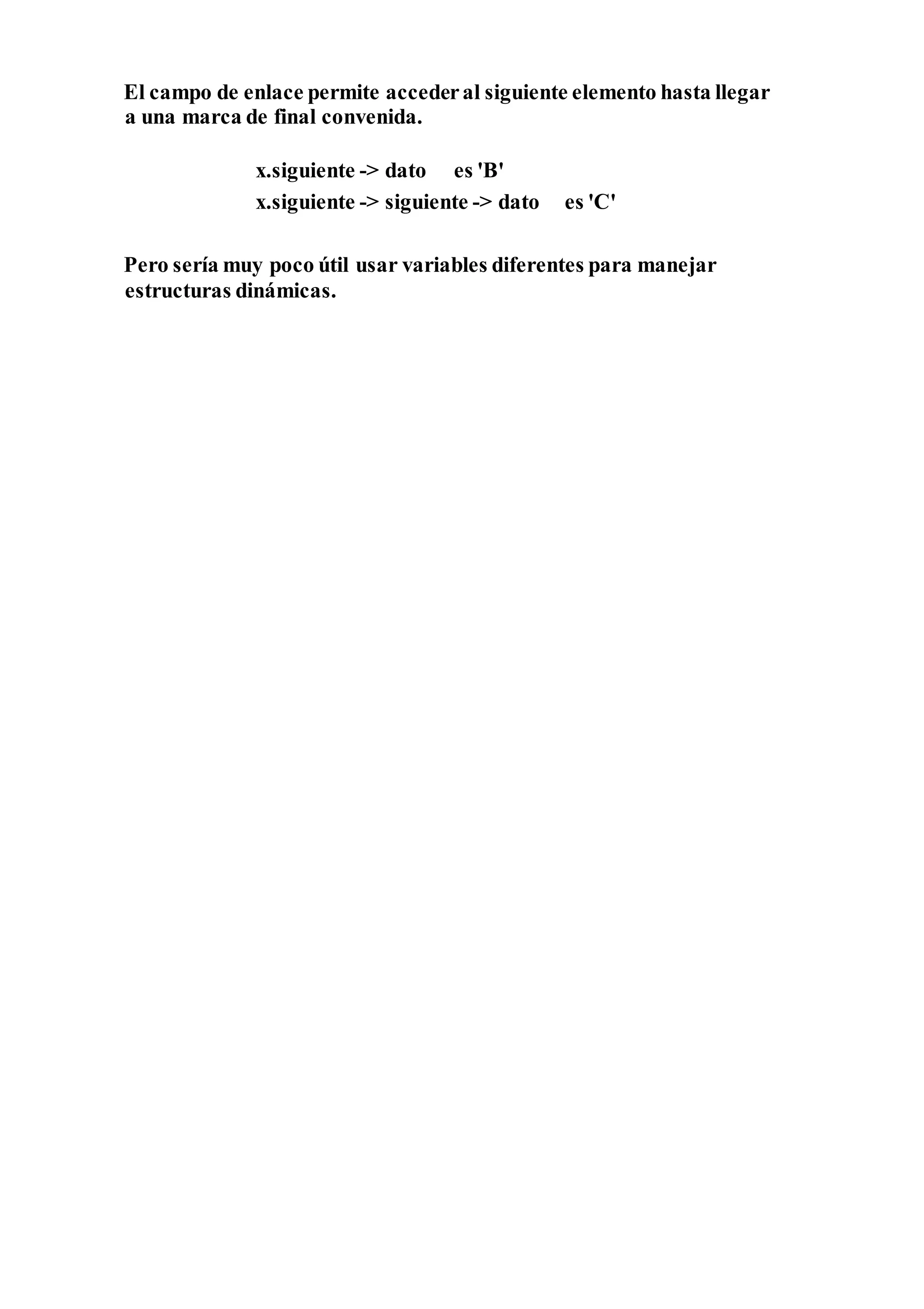 El campo de enlace permite accederal siguiente elemento hasta llegar
a una marca de final convenida.
x.siguiente -> dato es 'B'
x.siguiente -> siguiente -> dato es 'C'
Pero sería muy poco útil usar variables diferentes para manejar
estructuras dinámicas.
 