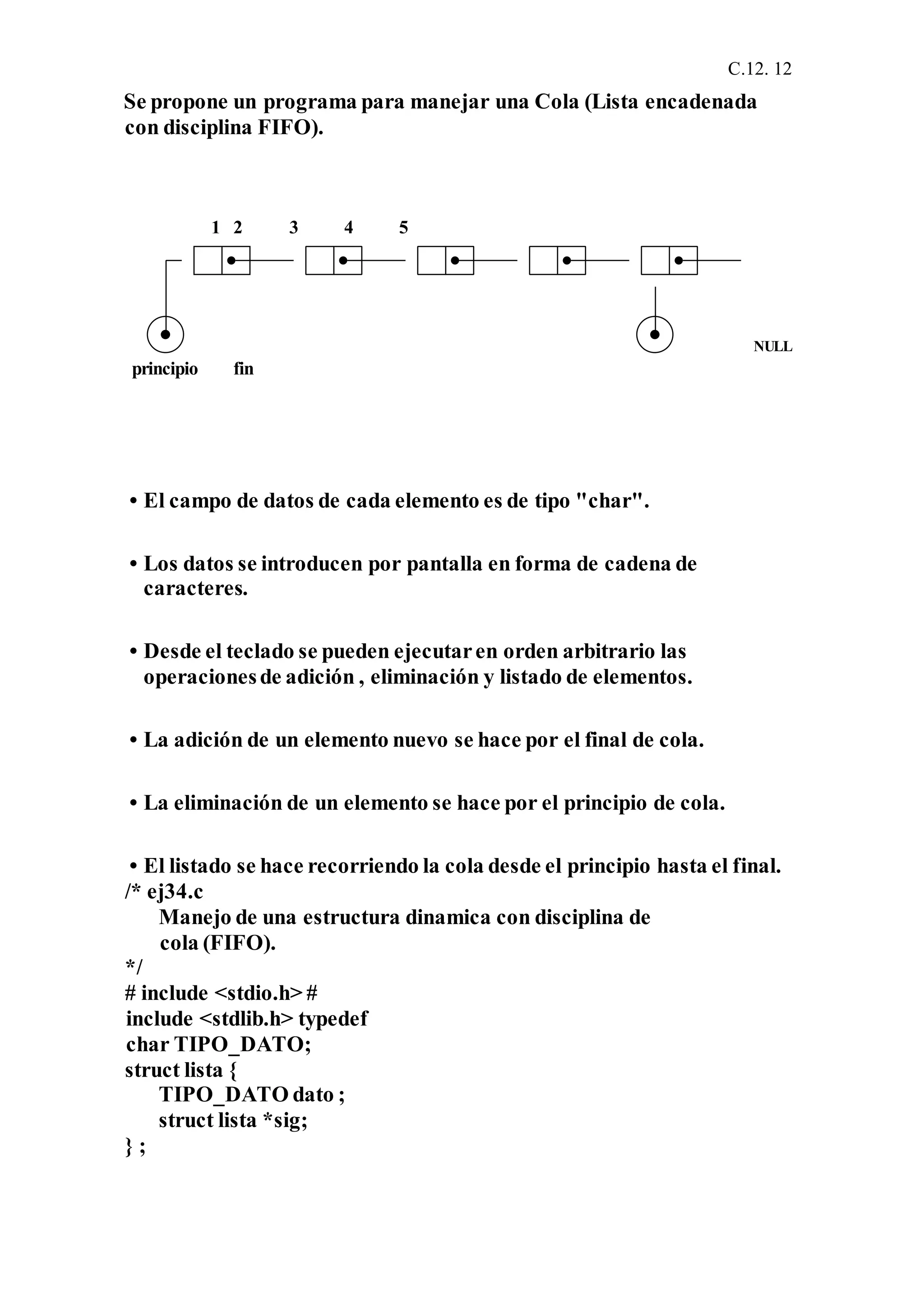 C.12. 12
Se propone un programa para manejar una Cola (Lista encadenada
con disciplina FIFO).
1 2 3 4 5
NULL
principio fin
• El campo de datos de cada elemento es de tipo "char".
• Los datos se introducen por pantalla en forma de cadena de
caracteres.
• Desde el teclado se pueden ejecutaren orden arbitrario las
operacionesde adición , eliminación y listado de elementos.
• La adición de un elemento nuevo se hace por el final de cola.
• La eliminación de un elemento se hace por el principio de cola.
• El listado se hace recorriendo la cola desde el principio hasta el final.
/* ej34.c
Manejo de una estructura dinamica con disciplina de
cola (FIFO).
*/
# include <stdio.h> #
include <stdlib.h> typedef
char TIPO_DATO;
struct lista {
TIPO_DATO dato ;
struct lista *sig;
} ;
 