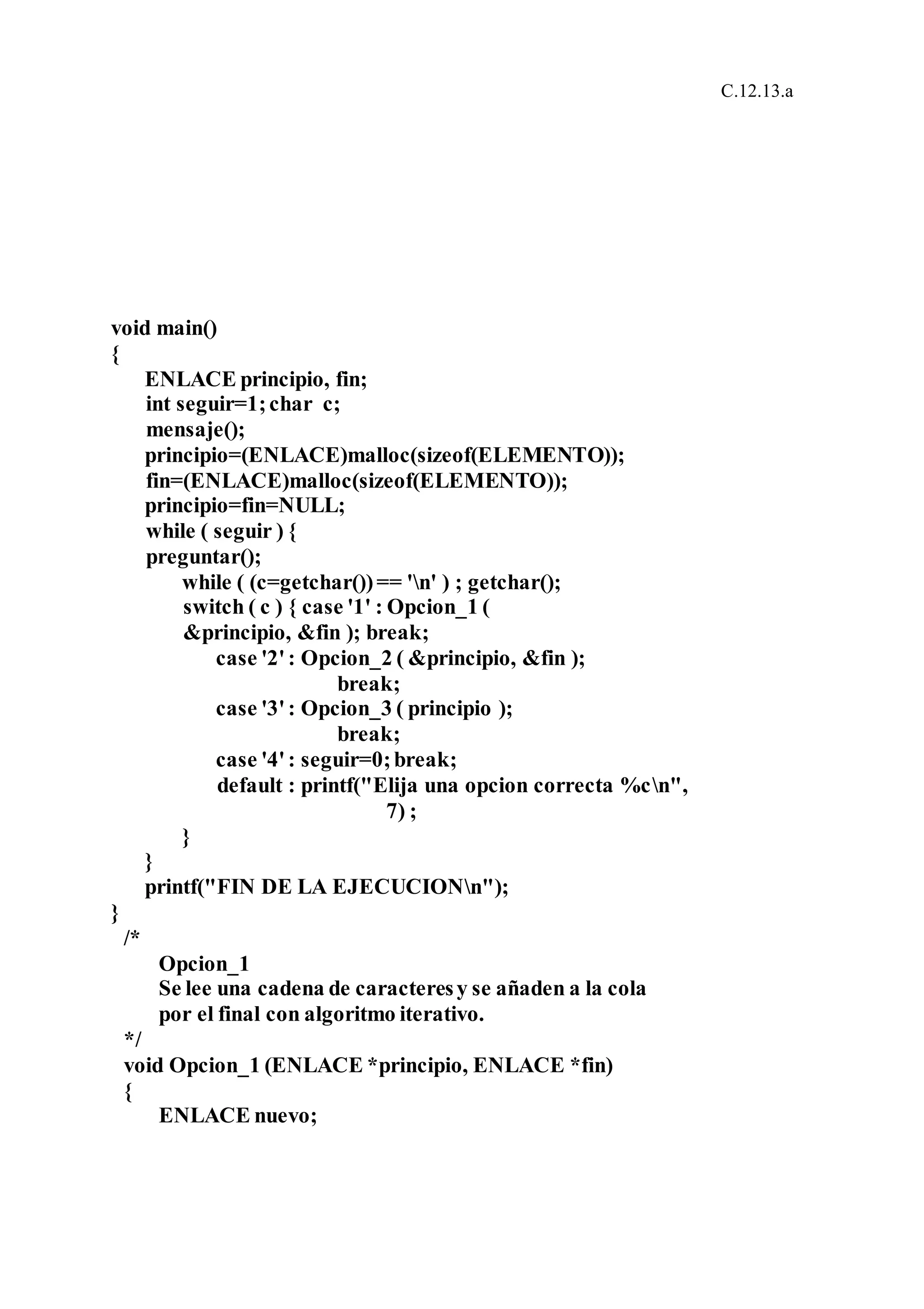 C.12.13.a
void main()
{
ENLACE principio, fin;
int seguir=1;char c;
mensaje();
principio=(ENLACE)malloc(sizeof(ELEMENTO));
fin=(ENLACE)malloc(sizeof(ELEMENTO));
principio=fin=NULL;
while ( seguir ) {
preguntar();
while ( (c=getchar())== 'n' ) ; getchar();
switch ( c ) { case '1' : Opcion_1 (
&principio, &fin ); break;
case '2': Opcion_2 ( &principio, &fin );
break;
case '3': Opcion_3 ( principio );
break;
case '4': seguir=0;break;
default : printf("Elija una opcion correcta %cn",
7) ;
}
}
printf("FIN DE LA EJECUCIONn");
}
/*
Opcion_1
Se lee una cadena de caracteresy se añaden a la cola
por el final con algoritmo iterativo.
*/
void Opcion_1 (ENLACE *principio, ENLACE *fin)
{
ENLACE nuevo;
 
